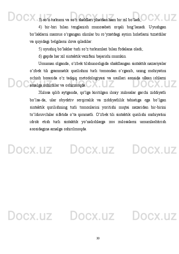 3) so z turkumi va so z shakllari jihatdan ham bir xil bo ladi;ʻ ʻ ʻ
4)   bir-biri   bilan   tenglanish   munosabati   orqali   bog lanadi.   Uyushgan	
ʻ
bo laklarni maxsus o rgangan olimlar bu ro yxatdagi ayrim holatlarni tuzatdilar	
ʻ ʻ ʻ
va quyidagi belgilarni ilova qiladilar: 
5) uyushiq bo laklar turli so z turkumlari bilan fodalana oladi;	
ʻ ʻ
6) gapda har xil sintaktik vazifani bajarishi mumkin. 
Umuman olganda, o‘zbek tilshunosligida shakllangan sintaktik nazariyalar
o‘zbek   tili   grammatik   qurilishini   turli   tomondan   o‘rganib,   uning   mohiyatini
ochish   borasida   o‘z   tadqiq   metodologiyasi   va   usullari   asosida   ulkan   ishlarni
amalga oshirdilar va oshirmoqda.
Xulosa   qilib   aytganda,   qo‘lga   kiritilgan   ilmiy   xulosalar   garchi   ziddiyatli
bo‘lsa-da,   ular   obyektiv   serqirralik   va   ziddiyatlilik   tabiatiga   ega   bo‘lgan
sintaktik   qurilishning   turli   tomonlarini   yoritishi   nuqtai   nazaridan   bir-birini
to‘ldiruvchilar   sifatida   o‘ta   qimmatli.   O‘zbek   tili   sintaktik   qurilishi   mohiyatini
idrok   etish   turli   sintaktik   yo‘nalishlarga   xos   xulosalarni   umumlashtirish
asosidagina amalga oshirilmoqda. 
33 