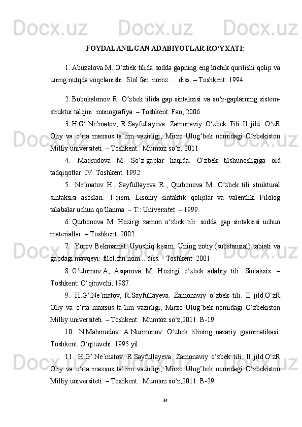 FOYDALANILGAN ADABIYOTLAR RO YXATI:ʻ
1. Abuzalova M. O zbek tilida sodda gapning eng kichik qurilishi qolip va	
ʻ
uning nutqda voqelanishi: filol.fan. nomz…. diss. – Toshkent: 1994. 
2.  Bobokalonov R. O zbek tilida gap sintaksisi  va so z-gaplarning sistem-	
ʻ ʻ
struktur talqini: monografiya. – Toshkent: Fan, 2006. 
3.  H.G‘.Ne matov,   R.Sayfullayeva.   Zamonaviy   O‘zbek   Tili   II   jild.   O zR	
ʼ ʻ
Oliy   va   o rta   maxsus   ta lim   vazirligi,   Mirzo   Ulug bek   nomidagi   O zbekiston	
ʻ ʼ ʻ ʻ
Milliy universiteti. – Toshkent.: Mumtoz so z, 2011	
ʻ
4.    Maqsudova   M.   So‘z-gaplar   haqida.   O‘zbek   tilshunosligiga   oid
tadqiqotlar. IV. Toshkent. 1992.
5.    Ne matov   H.,   Sayfullayeva   R.,   Qurbonova   M.   O zbek   tili   struktural	
ʼ ʻ
sintaksisi   asoslari.   1-qism.   Lisoniy   sintaktik   qoliplar   va   valentlik.   Filolog
talabalar uchun qo llanma. – T.: Universitet. – 1999. 	
ʻ
6.  Qurbonova   M.   Hozirgi   zamon   o zbek   tili:   sodda   gap   sintaksisi   uchun	
ʻ
materiallar. – Toshkent: 2002. 
7.    Yorov Bekmamat.  Uyushiq  kesim:  Uning zotiy (substansial)  tabiati  va
gapdagi mavqeyi: filol.fan.nom....diss. - Toshkent: 2001 
8.  G‘ulomov.A,   Asqarova   M.   Hozirgi   o‘zbek   adabiy   tili.   Sintaksis.   –
Toshkent: O‘qituvchi, 1987. 
9.    H.G’.Ne’matov,   R.Sayfullayeva.   Zamonaviy   o‘zbek   tili.   II   jild.O‘zR
Oliy   va   o‘rta   maxsus   ta’lim   vazirligi,   Mirzo   Ulug’bek   nomidagi   O‘zbekiston
Milliy universiteti. – Toshkent.: Mumtoz so‘z,2011. B-19 
10.    N.Mahmudov.   A.Nurmonov.   O‘zbek   tilining   nazariy   grammatikasi.
Toshkent. O‘qituvchi. 1995 yil. 
11.    H.G’.Ne’matov,   R.Sayfullayeva.   Zamonaviy   o‘zbek   tili.   II   jild.O‘zR
Oliy   va   o‘rta   maxsus   ta’lim   vazirligi,   Mirzo   Ulug’bek   nomidagi   O‘zbekiston
Milliy universiteti. – Toshkent.: Mumtoz so‘z,2011. B-29 
34 