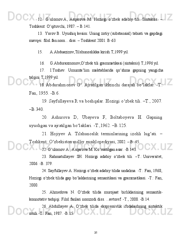 12.    G’ulomov.A,   Asqarova   M.   Hozirgi   o‘zbek   adabiy   tili.   Sintaksis.   –
Toshkent: O‘qituvchi, 1987. – B.141. 
13.    Yorov B. Uyushiq kesim: Uning zotiy (substansial) tabiati va gapdagi
mavqei: filol.fan.nom…diss. – Toshkent:2001. B-63 
15. A.Abduazizov,Tilshunoslikka kirish.T,1999 yil.
16. G.Abduraxmonov,O zbek tili grammatikasi (sintaksis) T,1996 yil.ʻ
17. I.Toshev.   Umumta‘lim   maktablarida   qo shma   gapning   yangicha	
ʻ
talqini T,1999 yil.
18.  Abdurahmonov G . Ajratilgan ikkinchi darajali bo laklar. -T.:	
ʻ ʻ
Fan, 1955. -B.6.
19. Sayfullayeva R va boshqalar. Hozirgi o zbek tili. –T., 2007.	
ʻ
–B.340.
20.   Ashurova   D,   Ubayeva   F,   Boltaboyeva   H.   Gapning
uyushgan va ajratilgan bo laklari. -T.,1962. –B.125.	
ʻ
21.   Hojiyev   A.   Tilshunoslik   terminlarining   izohli   lug ati.   –	
ʻ
Toshkent: O zbekiston milliy ensiklopediyas	
ʻ i, 2002. – B. 45.
22. G ulomov A., Asqarova M. Ko rsatilgan asar. -B.143.
ʻ ʻ
23.   Rahmatullayev   SH.   Hozirgi   adabiy   o zbek   tili.   –T.:	
ʻ   Universitet ,
2006. -B. 379.
24. Sayfullayev A. Hozirgi o zbek adabiy tilida undalma. -T.: Fan, 1968;	
ʻ
Hozirgi o zbek tilida gap bo laklarining semantikasi va grammatikasi. -T.: Fan,	
ʻ ʻ
2000.
25.   Ahmedova   N.   O zbek   tilida   murojaat   birliklarining   semantik-	
ʻ
konnotativ tadqiqi: Filol.fanlari nomzodi diss. ...avtoref. -T., 2008. -B.14.
26.   Abdullayev   A.   O zbek   tilida   ekspressivlik   ifodalashning   sintaktik
ʻ
usuli.-T.: Fan, 1987. -B.15.
35 