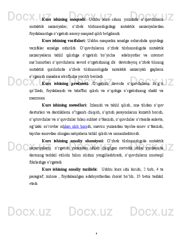 Kurs   ishining   maqsadi:   U shbu   kurs   ishini   yozishda   o‘quvchilarni
sintaktik   nazariyalar,   o‘zbek   tilshunosligidagi   sintaktik   nazariyalar dan
foydalanishga o‘rgatish asosiy maqsad qilib belgilandi. 
Kurs ishining vazifalari:   Ushbu maqsadni  amalga oshirishda  quyidagi
vazifalar   amalga   oshirildi.   O‘quvchilarini   o‘zbek   tilshunosligida   sintaktik
nazariyalar ni   tahlil   qilishga   o‘rgatish   bo‘yicha     adabiyotlar   va   internet
ma’lumotlari   o‘quvchilarni   savod   o‘rgatishning   ilk     davridayoq   o‘zbek   tilining
sintaktik   qurilishida   o‘zbek   tilshunosligida   sintaktik   nazariyali   gaplarni
o‘rganish masalasi atroflicha yoritib beriladi
Kurs   ishining   predmeti:   O‘rgatish   davrida   o‘quvchilarni   to‘g‘ri
qo‘llash,   foydalanish   va   talaffuz   qilish   va   o‘qishga   o‘rgatishning   shakl   va
mazmuni.
Kurs   ishining   metodlari:   Izlanish   va   tahlil   qilish ,   ona   tilidan   o‘quv
dasturlari va darsliklarni o rganib chiqish, o‘qitish  ‟ jarayonlarini kuzatib borish ,
o‘qituvchilar va o‘quvchilar bilan suhbat o‘tkazish, o‘quvchilar o‘rtasida anketa,
og‘zaki   so‘rovlar   is hlari   olib   bori sh ,   mavzu   yuzasidan   tajriba-sinov   o‘tkazish,
tajriba-sinovdan olingan natijalarni tahlil qilish va umumlashtirish.
Kurs   ishining   amaliy   ahamiyati:   O‘zbek   tilshunosligida   sintaktik
nazariyalarni     o‘rgatish   yuzasidan   ishlab   chiqilgan   metodik   ishlar   yordamida
darsning   tashkil   etilishi   bilim   olishni   yengillashtiradi ,   o‘quvchilarni   mustaqil
fikrlashga o‘rgatadi.
Kurs   ishining   amaliy   tuzilishi:     Ushbu   kurs   ishi   kirish,   2   bob,   4   ta
paragraf,   xulosa   ,   foydalanilgan   adabiyotlardan   iborat   bo‘lib,   35   betni   tashkil
etadi.
4