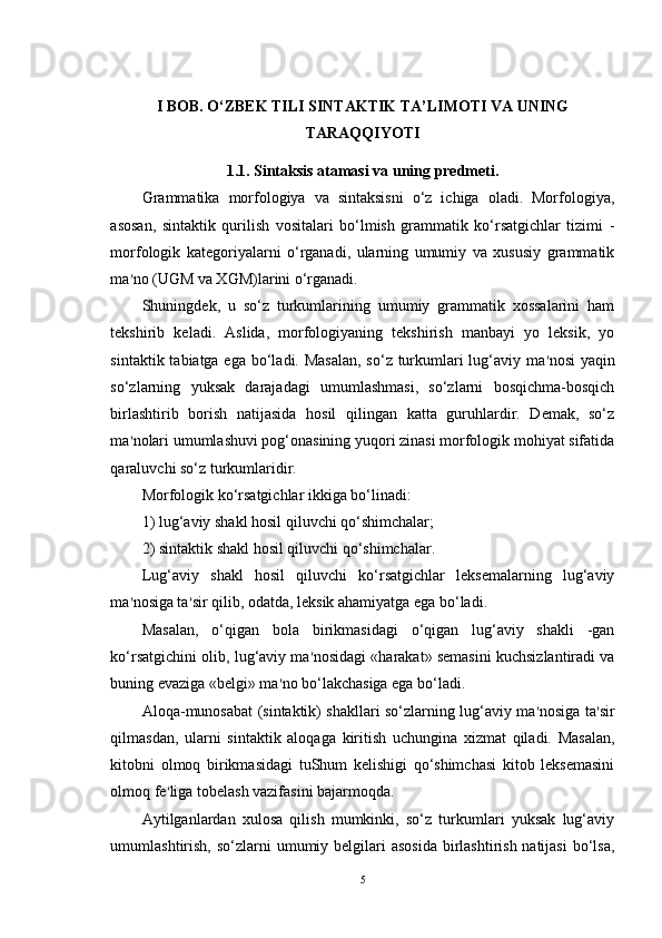 I BOB. O‘ZBEK TILI SINTAKTIK TA’LIMOTI VA UNING
TARAQQIYOTI  
1.1. Sintaksis atamasi va uning predmeti.  
Grammatika   morfologiya   va   sintaksisni   o‘z   ichiga   oladi.   Morfologiya,
asosan,   sintaktik   qurilish   vositalari   bo‘lmish   grammatik   ko‘rsatgichlar   tizimi   -
morfologik   kategoriyalarni   o‘rganadi,   ularning   umumiy   va   xususiy   grammatik
ma ’ no (UGM va XGM)larini o‘rganadi.
Shuningdek,   u   so‘z   turkumlarining   umumiy   grammatik   xossalarini   ham
tekshirib   keladi.   Aslida,   morfologiyaning   tekshirish   manbayi   yo   leksik,   yo
sintaktik tabiatga ega bo‘ladi. Masalan,  so‘z turkumlari lug‘aviy ma ’ nosi  yaqin
so‘zlarning   yuksak   darajadagi   umumlashmasi,   so‘zlarni   bosqichma-bosqich
birlashtirib   borish   natijasida   hosil   qilingan   katta   guruhlardir.   Demak,   so‘z
ma ’ nolari umumlashuvi pog‘onasining yuqori zinasi morfologik mohiyat sifatida
qaraluvchi so‘z turkumlaridir.
Morfologik ko‘rsatgichlar ikkiga bo‘linadi: 
1) lug‘aviy shakl hosil qiluvchi qo‘shimchalar;
2) sintaktik shakl hosil qiluvchi qo‘shimchalar. 
Lug‘aviy   shakl   hosil   qiluvchi   ko‘rsatgichlar   leksemalarning   lug‘aviy
ma ’ nosiga ta ’ sir qilib, odatda, leksik ahamiyatga ega bo‘ladi. 
Masalan,   o‘qigan   bola   birikmasidagi   o‘qigan   lug‘aviy   shakli   -gan
ko‘rsatgichini olib, lug‘aviy ma ’ nosidagi «harakat» semasini kuchsizlantiradi va
buning evaziga «belgi» ma ’ no bo‘lakchasiga ega bo‘ladi.
Aloqa-munosabat (sintaktik) shakllari so‘zlarning lug‘aviy ma ’ nosiga ta ’ sir
qilmasdan,   ularni   sintaktik   aloqaga   kiritish   uchungina   xizmat   qiladi.   Masalan,
kitobni   olmoq   birikmasidagi   tuShum   kelishigi   qo‘shimchasi   kitob   leksemasini
olmoq fe ’ liga tobelash vazifasini bajarmoqda. 
Aytilganlardan   xulosa   qilish   mumkinki,   so‘z   turkumlari   yuksak   lug‘aviy
umumlashtirish, so‘zlarni  umumiy belgilari  asosida  birlashtirish natijasi  bo‘lsa,
5 