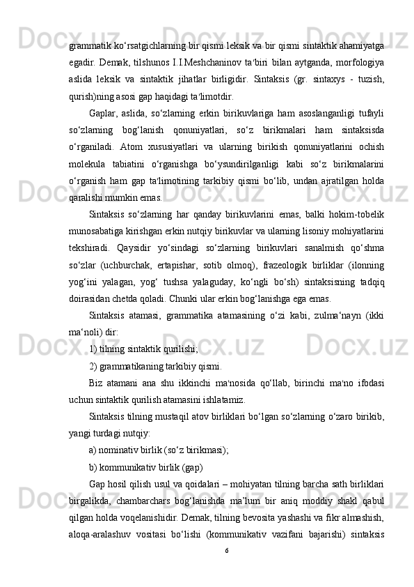 grammatik ko‘rsatgichlarning bir qismi leksik va bir qismi sintaktik ahamiyatga
egadir.   Demak,   tilshunos   I.I.Meshchaninov   ta ’ biri   bilan   aytganda,   morfologiya
aslida   leksik   va   sintaktik   jihatlar   birligidir.   Sintaksis   (gr.   sintaxys   -   tuzish,
qurish)ning asosi gap haqidagi ta ’ limotdir. 
Gaplar,   aslida,   so‘zlarning   erkin   birikuvlariga   ham   asoslanganligi   tufayli
so‘zlarning   bog‘lanish   qonuniyatlari,   so‘z   birikmalari   ham   sintaksisda
o‘rganiladi.   Atom   xususiyatlari   va   ularning   birikish   qonuniyatlarini   ochish
molekula   tabiatini   o‘rganishga   bo‘ysundirilganligi   kabi   so‘z   birikmalarini
o‘rganish   ham   gap   ta ’ limotining   tarkibiy   qismi   bo‘lib,   undan   ajratilgan   holda
qaralishi mumkin emas. 
Sintaksis   so‘zlarning   har   qanday   birikuvlarini   emas,   balki   hokim-tobelik
munosabatiga kirishgan erkin nutqiy birikuvlar va ularning lisoniy mohiyatlarini
tekshiradi.   Qaysidir   yo‘sindagi   so‘zlarning   birikuvlari   sanalmish   qo‘shma
so‘zlar   (uchburchak,   ertapishar,   sotib   olmoq),   frazeologik   birliklar   (ilonning
yog‘ini   yalagan,   yog‘   tushsa   yalaguday,   ko‘ngli   bo‘sh)   sintaksisning   tadqiq
doirasidan chetda qoladi. Chunki ular erkin bog‘lanishga ega emas.
Sintaksis   atamasi,   grammatika   atamasining   o‘zi   kabi,   zulma‘nayn   (ikki
ma‘noli) dir: 
1) tilning sintaktik qurilishi;
2) grammatikaning tarkibiy qismi. 
Biz   atamani   ana   shu   ikkinchi   ma ’ nosida   qo‘llab,   birinchi   ma ’ no   ifodasi
uchun sintaktik qurilish atamasini ishlatamiz. 
Sintaksis tilning mustaqil atov birliklari bo‘lgan so‘zlarning o‘zaro birikib,
yangi turdagi nutqiy: 
a) nominativ birlik (so‘z birikmasi); 
b) kommunikativ birlik (gap) 
Gap hosil qilish usul va qoidalari – mohiyatan tilning barcha sath birliklari
birgalikda,   chambarchars   bog‘lanishda   ma’lum   bir   aniq   moddiy   shakl   qabul
qilgan holda voqelanishidir. Demak, tilning bevosita yashashi va fikr almashish,
aloqa-aralashuv   vositasi   bo‘lishi   (kommunikativ   vazifani   bajarishi)   sintaksis
6 