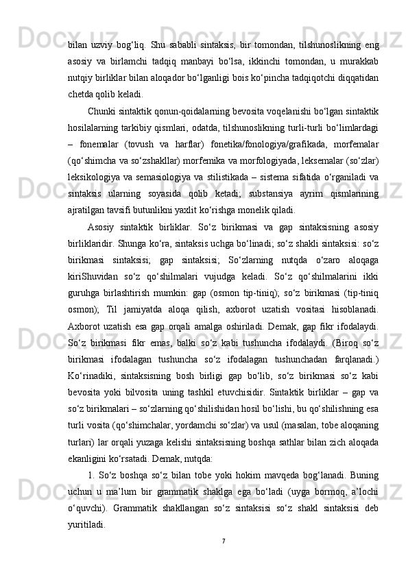 bilan   uzviy   bog‘liq.   Shu   sababli   sintaksis,   bir   tomondan,   tilshunoslikning   eng
asosiy   va   birlamchi   tadqiq   manbayi   bo‘lsa,   ikkinchi   tomondan,   u   murakkab
nutqiy birliklar bilan aloqador bo‘lganligi bois ko‘pincha tadqiqotchi diqqatidan
chetda qolib keladi.
Chunki sintaktik qonun-qoidalarning bevosita voqelanishi bo‘lgan sintaktik
hosilalarning tarkibiy qismlari, odatda, tilshunoslikning  turli-turli  bo‘limlardagi
–   fonemalar   (tovush   va   harflar)   fonetika/fonologiya/grafikada,   morfemalar
(qo‘shimcha va so‘zshakllar) morfemika va morfologiyada, leksemalar (so‘zlar)
leksikologiya   va   semasiologiya   va   stilistikada   –   sistema   sifatida   o‘rganiladi   va
sintaksis   ularning   soyasida   qolib   ketadi;   substansiya   ayrim   qismlarining
ajratilgan tavsifi butunlikni yaxlit ko‘rishga monelik qiladi. 
Asosiy   sintaktik   birliklar.   So‘z   birikmasi   va   gap   sintaksisning   asosiy
birliklaridir. Shunga ko‘ra, sintaksis uchga bo‘linadi; so‘z shakli sintaksisi: so‘z
birikmasi   sintaksisi;   gap   sintaksisi;   So‘zlarning   nutqda   o‘zaro   aloqaga
kiriShuvidan   so‘z   qo‘shilmalari   vujudga   keladi.   So‘z   qo‘shilmalarini   ikki
guruhga   birlashtirish   mumkin:   gap   (osmon   tip-tiniq);   so‘z   birikmasi   (tip-tiniq
osmon);   Til   jamiyatda   aloqa   qilish,   axborot   uzatish   vositasi   hisoblanadi.
Axborot   uzatish   esa   gap   orqali   amalga   oshiriladi.   Demak,   gap   fikr   ifodalaydi.
So‘z   birikmasi   fikr   emas,   balki   so‘z   kabi   tushuncha   ifodalaydi.   (Biroq   so‘z
birikmasi   ifodalagan   tushuncha   so‘z   ifodalagan   tushunchadan   farqlanadi.)
Ko‘rinadiki,   sintaksisning   bosh   birligi   gap   bo‘lib,   so‘z   birikmasi   so‘z   kabi
bevosita   yoki   bilvosita   uning   tashkil   etuvchisidir.   Sintaktik   birliklar   –   gap   va
so‘z birikmalari – so‘zlarning qo‘shilishidan hosil bo‘lishi, bu qo‘shilishning esa
turli vosita (qo‘shimchalar, yordamchi so‘zlar) va usul (masalan, tobe aloqaning
turlari) lar orqali yuzaga kelishi sintaksisning boshqa sathlar bilan zich aloqada
ekanligini ko‘rsatadi. Demak, nutqda: 
1.   So‘z   boshqa   so‘z   bilan   tobe   yoki   hokim   mavqeda   bog‘lanadi.   Buning
uchun   u   ma’lum   bir   grammatik   shaklga   ega   bo‘ladi   (uyga   bormoq,   a’lochi
o‘quvchi).   Grammatik   shakllangan   so‘z   sintaksisi   so‘z   shakl   sintaksisi   deb
yuritiladi.
7 