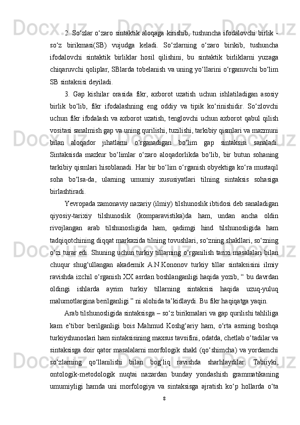 2. So‘zlar  o‘zaro sintaktik  aloqaga  kirishib,  tushuncha  ifodalovchi   birlik -
so‘z   birikmasi(SB)   vujudga   keladi.   So‘zlarning   o‘zaro   birikib,   tushuncha
ifodalovchi   sintaktik   birliklar   hosil   qilishini,   bu   sintaktik   birliklarni   yuzaga
chiqaruvchi qoliplar, SBlarda tobelanish va uning yo‘llarini o‘rganuvchi bo‘lim
SB sintaksisi deyiladi.
3.   Gap   kishilar   orasida   fikr,   axborot   uzatish   uchun   ishlatiladigan   asosiy
birlik   bo‘lib,   fikr   ifodalashning   eng   oddiy   va   tipik   ko‘rinishidir.   So‘zlovchi
uchun  fikr  ifodalash  va  axborot  uzatish,   tenglovchi   uchun  axborot   qabul   qilish
vositasi sanalmish gap va uning qurilishi, tuzilishi, tarkibiy qismlari va mazmuni
bilan   aloqador   jihatlarni   o‘rganadigan   bo‘lim   gap   sintaksisi   sanaladi.
Sintaksisda   mazkur   bo‘limlar   o‘zaro   aloqadorlikda   bo‘lib,   bir   butun   sohaning
tarkibiy qismlari hisoblanadi. Har bir bo‘lim o‘rganish obyektiga ko‘ra mustaqil
soha   bo‘lsa-da,   ularning   umumiy   xususiyatlari   tilning   sintaksis   sohasiga
birlashtiradi.
Yevropada zamonaviy nazariy (ilmiy) tilshunoslik ibtidosi deb sanaladigan
qiyosiy-tarixiy   tilshunoslik   (komparavistika)da   ham,   undan   ancha   oldin
rivojlangan   arab   tilshunosligida   ham,   qadimgi   hind   tilshunosligida   ham
tadqiqotchining diqqat markazida tilning tovushlari, so‘zning shakllari, so‘zning
o‘zi turar edi. Shuning uchun turkiy tillarning o‘rganilish tarixi masalalari bilan
chuqur   shug‘ullangan   akademik   A.N.Kononov   turkiy   tillar   sintaksisini   ilmiy
ravishda izchil o‘rganish XX asrdan boshlanganligi haqida yozib, “ bu davrdan
oldingi   ishlarda   ayrim   turkiy   tillarning   sintaksisi   haqida   uzuq-yuluq
malumotlargina berilganligi ” ni alohida ta’kidlaydi. Bu fikr haqiqatga yaqin. 
Arab tilshunosligida sintaksisga – so‘z birikmalari va gap qurilishi tahliliga
kam   e’tibor   berilganligi   bois   Mahmud   Koshg‘ariy   ham,   o‘rta   asrning   boshqa
turkiyshunoslari ham sintaksisining maxsus tavsifini, odatda, chetlab o‘tadilar va
sintaksisga doir qator masalalarni morfologik shakl (qo‘shimcha) va yordamchi
so‘zlarning   qo‘llanilishi   bilan   bog‘liq   ravishda   sharhlaydilar.   Tabiiyki,
ontologik-metodologik   nuqtai   nazardan   bunday   yondashish   grammatikaning
umumiyligi   hamda   uni   morfologiya   va   sintaksisga   ajratish   ko‘p   hollarda   o‘ta
8 