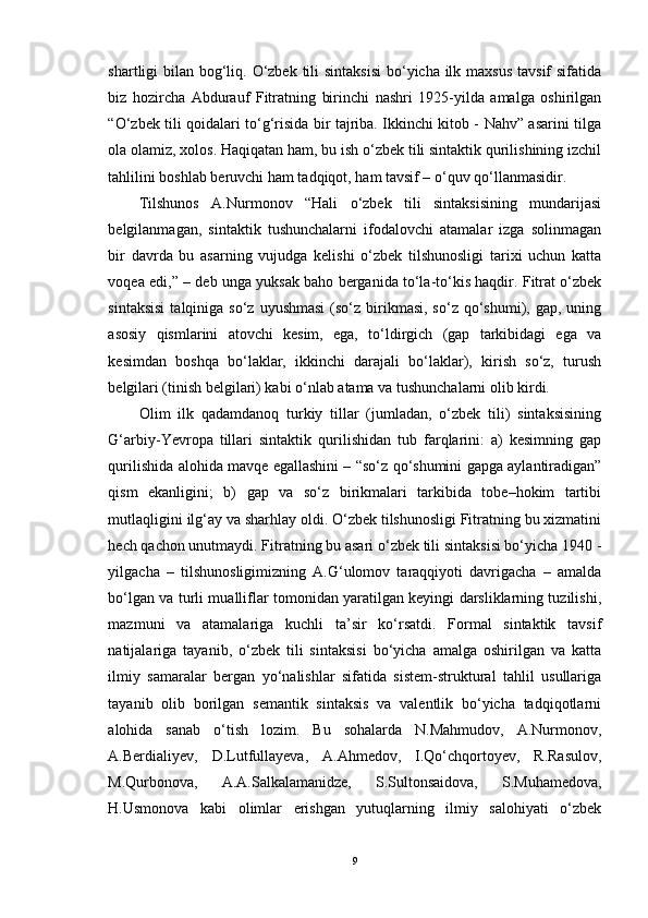 shartligi bilan bog‘liq. O‘zbek tili sintaksisi  bo‘yicha ilk maxsus tavsif  sifatida
biz   hozircha   Abdurauf   Fitratning   birinchi   nashri   1925-yilda   amalga   oshirilgan
“O‘zbek tili qoidalari to‘g‘risida bir tajriba. Ikkinchi kitob - Nahv” asarini tilga
ola olamiz, xolos. Haqiqatan ham, bu ish o‘zbek tili sintaktik qurilishining izchil
tahlilini boshlab beruvchi ham tadqiqot, ham tavsif – o‘quv qo‘llanmasidir. 
Tilshunos   A.Nurmonov   “Hali   o‘zbek   tili   sintaksisining   mundarijasi
belgilanmagan,   sintaktik   tushunchalarni   ifodalovchi   atamalar   izga   solinmagan
bir   davrda   bu   asarning   vujudga   kelishi   o‘zbek   tilshunosligi   tarixi   uchun   katta
voqea edi,” – deb unga yuksak baho berganida to‘la-to‘kis haqdir. Fitrat o‘zbek
sintaksisi   talqiniga  so‘z  uyushmasi  (so‘z  birikmasi,  so‘z  qo‘shumi),  gap,  uning
asosiy   qismlarini   atovchi   kesim,   ega,   to‘ldirgich   (gap   tarkibidagi   ega   va
kesimdan   boshqa   bo‘laklar,   ikkinchi   darajali   bo‘laklar),   kirish   so‘z,   turush
belgilari (tinish belgilari) kabi o‘nlab atama va tushunchalarni olib kirdi. 
Olim   ilk   qadamdanoq   turkiy   tillar   (jumladan,   o‘zbek   tili)   sintaksisining
G‘arbiy-Yevropa   tillari   sintaktik   qurilishidan   tub   farqlarini:   a)   kesimning   gap
qurilishida alohida mavqe egallashini – “so‘z qo‘shumini gapga aylantiradigan”
qism   ekanligini;   b)   gap   va   so‘z   birikmalari   tarkibida   tobe–hokim   tartibi
mutlaqligini ilg‘ay va sharhlay oldi. O‘zbek tilshunosligi Fitratning bu xizmatini
hech qachon unutmaydi. Fitratning bu asari o‘zbek tili sintaksisi bo‘yicha 1940 -
yilgacha   –   tilshunosligimizning   A.G‘ulomov   taraqqiyoti   davrigacha   –   amalda
bo‘lgan va turli mualliflar tomonidan yaratilgan keyingi darsliklarning tuzilishi,
mazmuni   va   atamalariga   kuchli   ta’sir   ko‘rsatdi.   Formal   sintaktik   tavsif
natijalariga   tayanib,   o‘zbek   tili   sintaksisi   bo‘yicha   amalga   oshirilgan   va   katta
ilmiy   samaralar   bergan   yo‘nalishlar   sifatida   sistem-struktural   tahlil   usullariga
tayanib   olib   borilgan   semantik   sintaksis   va   valentlik   bo‘yicha   tadqiqotlarni
alohida   sanab   o‘tish   lozim.   Bu   sohalarda   N.Mahmudov,   A.Nurmonov,
A.Berdialiyev,   D.Lutfullayeva,   A.Ahmedov,   I.Qo‘chqortoyev,   R.Rasulov,
M.Qurbonova,   A.A.Salkalamanidze,   S.Sultonsaidova,   S.Muhamedova,
H.Usmonova   kabi   olimlar   erishgan   yutuqlarning   ilmiy   salohiyati   o‘zbek
9 