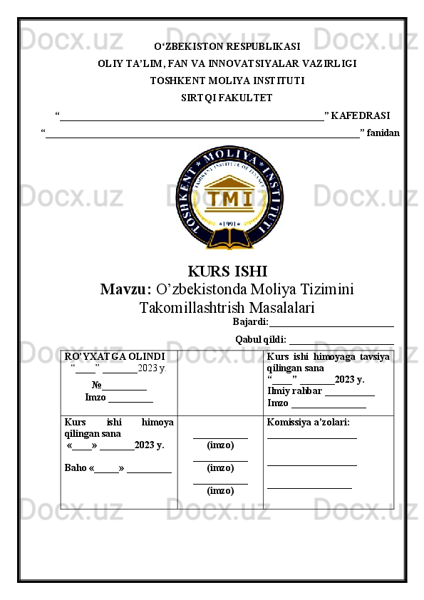 O ZBEKISTON RESPUBLIKASIʻ
OLIY TA’LIM , FAN VA INNOVATSIYALAR VAZIRLIGI  
TOSHKENT  MOLIYA INSTITUTI
SIRTQI FAKULTET
“_____________________________________________________”  KAFEDRASI
“ _______________________________________________________________ ” fanidan
        
KURS ISHI
Маvzu:   O’zbekistonda Moliya Tizimini
Takomillashtrish Masalalari
Bajardi:_________________________
Qabul qildi: _____________________
RO’YXATGA OLINDI
“ ____ ”  _______20 23  y.
№_________
Imzo _________ Kurs   ishi   himoya ga   tavsiya
qilingan sana
“____” _______20 23  y.
Ilmiy rahbar __ ________
Imzo _______________
Kurs   ishi   himoya
qilingan sana
 «____» _______2023  y .
Baho  « _____ »  _________ ___________
( imzo )
_ _ _________
( imzo )
___________
( imzo ) Komissiya a’zolari :
__________________
_________________ _
_________________ 