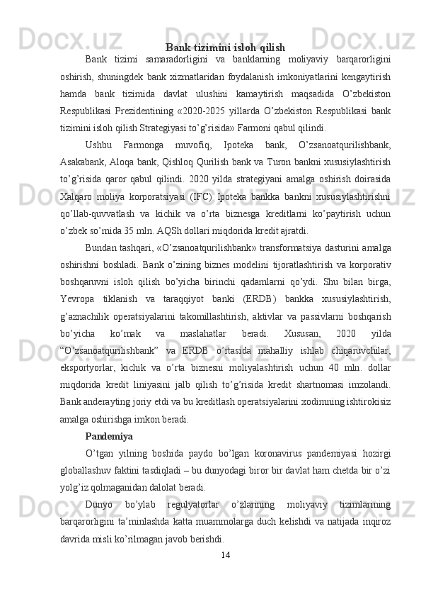 Bank tizimini isloh qilish
Bank   tizimi   samaradorligini   va   banklarning   moliyaviy   barqarorligini
oshirish,  shuningdek   bank  xizmatlaridan  foydalanish  imkoniyatlarini  kengaytirish
hamda   bank   tizimida   davlat   ulushini   kamaytirish   maqsadida   O’zbekiston
Respublikasi   Prezidentining   «2020-2025   yillarda   O’zbekiston   Respublikasi   bank
tizimini isloh qilish Strategiyasi to’g’risida» Farmoni qabul qilindi.
Ushbu   Farmonga   muvofiq,   Ipoteka   bank,   O’zsanoatqurilishbank,
Asakabank, Aloqa bank, Qishloq Qurilish bank va Turon bankni xususiylashtirish
to’g’risida   qaror   qabul   qilindi.   2020   yilda   strategiyani   amalga   oshirish   doirasida
Xalqaro   moliya   korporatsiyasi   (IFC)   Ipoteka   bankka   bankni   xususiylashtirishni
qo’llab-quvvatlash   va   kichik   va   o’rta   biznesga   kreditlarni   ko’paytirish   uchun
o’zbek so’mida 35 mln. AQSh dollari miqdorida kredit ajratdi.
Bundan   tashqari , « O ’ zsanoatqurilishbank »   transformatsiya   dasturini   amalga
oshirishni   boshladi .   Bank   o ’ zining   biznes   modelini   tijoratlashtirish   va   korporativ
boshqaruvni   isloh   qilish   bo ’ yicha   birinchi   qadamlarni   qo ’ ydi .   Shu   bilan   birga ,
Yevropa   tiklanish   va   taraqqiyot   banki   ( ERDB )   bankka   xususiylashtirish ,
g ’ aznachilik   operatsiyalarini   takomillashtirish ,   aktivlar   va   passivlarni   boshqarish
bo ’ yicha   ko ’ mak   va   maslahatlar   beradi .   Xususan ,   2020   yilda
“ O ’ zsanoatqurilishbank ”   va   ERDB   o ’ rtasida   mahalliy   ishlab   chiqaruvchilar ,
eksportyorlar ,   kichik   va   o ’ rta   biznesni   moliyalashtirish   uchun   40   mln .   dollar
miqdorida   kredit   liniyasini   jalb   qilish   to ’ g ’ risida   kredit   shartnomasi   imzolandi .
Bank anderayting joriy etdi va bu kreditlash operatsiyalarini xodimning ishtirokisiz
amalga oshirishga imkon beradi.
Pandemiya
O’tgan   yilning   boshida   paydo   bo’lgan   koronavirus   pandemiyasi   hozirgi
globallashuv faktini tasdiqladi – bu dunyodagi biror bir davlat ham chetda bir o’zi
yolg’iz qolmaganidan dalolat beradi.
Dunyo   bo’ylab   regulyatorlar   o’zlarining   moliyaviy   tizimlarining
barqarorligini   ta’minlashda   katta   muammolarga   duch   kelishdi   va   natijada   inqiroz
davrida misli ko’rilmagan javob berishdi.
14