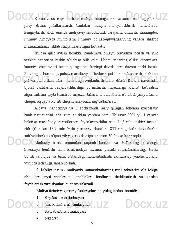 Koronavirus   inqirozi   bank-moliya   tizimiga   innovatsion   texnologiyalarni
joriy   etishni   jadallashtirish,   bankdan   tashqari   moliyalashtirish   manbalarini
kengaytirish,  aholi  orasida moliyaviy savodxonlik  darajasini  oshirish, shuningdek
ijtimoiy   himoyaga   muhtojlarni   ijtimoiy   qo’llab-quvvatlashning   yanada   shaffof
mexanizmlarini ishlab chiqish zarurligini ko’rsatdi.
Xulosa   qilib   aytish   kerakki,   pandemiya   onlayn   buyurtma   berish   va   yuk
tashishi   sanoatida   keskin   o’sishiga   olib   keldi.   Ushbu   sohaning   o’sish   dinamikasi
karantin   cheklovlari   bekor   qilingandan   keyingi   davrda   ham   davom   etishi   kerak.
Shuning   uchun   naqd   pulsiz   masofaviy   to’lovlarni   jadal   ommalashtirish,   elektron
pul   va   pul   o’tkazmalari   tizimining   rivojlantirish   talab   etiladi.   Bu   o’z   navbatida,
tijorat   banklarini   raqamlashtirishga   yo’naltirish,   mijozlarga   xizmat   ko’rsatish
algoritmlarini qayta tuzish va mijozlar bilan munosabatlarni o’rnatish jarayonlarini
chuqurroq qayta ko’rib chiqish jarayonini rag’batlantiradi.
Albatta,   pandemiya   va   O’zbekistonda   joriy   qilingan   lokdaun   masofaviy
bank   xizmatlarini   jadal   rivojlanishiga   yordam   berdi.   Xususan   2021   yil   1   yanvar
holatiga   masofaviy   xizmatlardan   foydalanuvchilar   soni   14,5   mln   kishini   tashkil
etdi   (shundan   13,7   mln   kishi   jismoniy   shaxslar,   822   ming   kishi   tadbirkorlik
sub’yektlari) bu o’tgan yilning shu davriga nisbatan 30 foizga ko’proqdir
Markaziy   bank   tomonidan   raqamli   banklar   va   fiiallarning   ishlashiga
litsenziya   berilishi   ham   bank-moliya   tizimini   yanada   raqamlashtirishga   turtki
bo’ldi   va   mijoz   va   bank   o’rtasidagi   munosabatlarda   zamonaviy   yondashuvlarni
vujudga kelishiga sabab bo’ladi.
2.   Moliya   tizimi-   moliyaviy   munosabatlarning   turli   sohalarini   o’z   ichiga
olib,   har   kaysi   sohalar   pul   mabla\lari   fondlarini   shakllantirish   va   ulardan
foydalanish xususiyatlari bilan tavsiflanadi.
Moliya tizimining asosiy funksiyalari qo’yidagilardan iboratdir:
1. Rejalashtirish funksiyasi.
2. Tashkillashtirish funksiyasi.
3. Ra\batlantirish funksiyasi.
4. Nazorat 
15