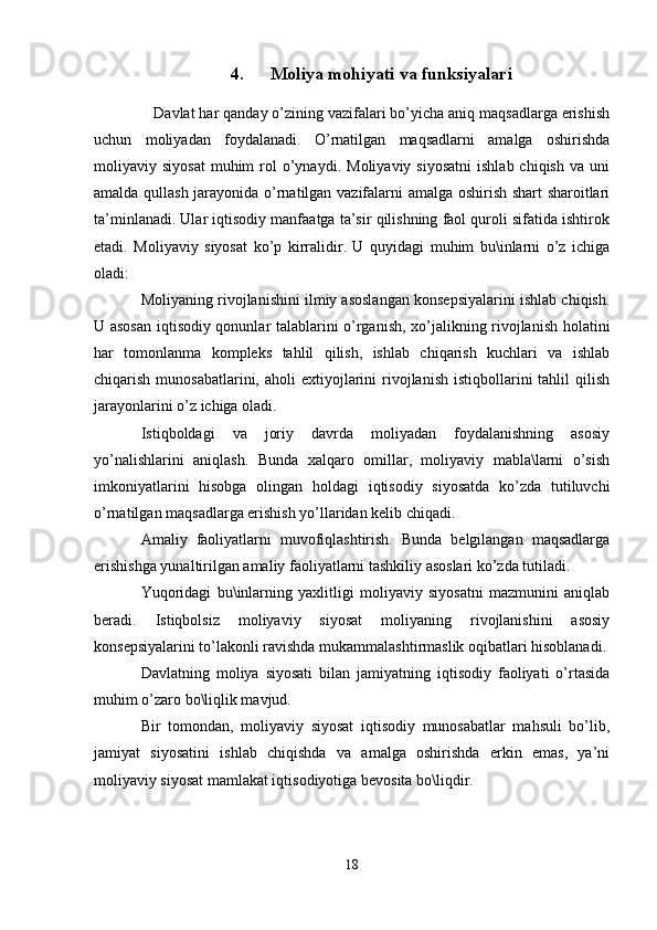 4. Moliya mohiyati va funksiyalari
    Davlat har qanday o’zining vazifalari bo’yicha aniq maqsadlarga erishish
uchun   moliyadan   foydalanadi.   O’rnatilgan   maqsadlarni   amalga   oshirishda
moliyaviy  siyosat   muhim  rol   o’ynaydi.   Moliyaviy  siyosatni   ishlab  chiqish   va  uni
amalda qullash jarayonida o’rnatilgan vazifalarni amalga oshirish shart sharoitlari
ta’minlanadi. Ular iqtisodiy manfaatga ta’sir qilishning faol quroli sifatida ishtirok
etadi.   Moliyaviy   siyosat   ko’p   kirralidir.   U   quyidagi   muhim   bu\inlarni   o’z   ichiga
oladi:
Moliyaning rivojlanishini ilmiy asoslangan konsepsiyalarini ishlab chiqish.
U asosan iqtisodiy qonunlar talablarini o’rganish, xo’jalikning rivojlanish holatini
har   tomonlanma   kompleks   tahlil   qilish,   ishlab   chiqarish   kuchlari   va   ishlab
chiqarish  munosabatlarini,  aholi   extiyojlarini   rivojlanish  istiqbollarini  tahlil   qilish
jarayonlarini o’z ichiga oladi. 
Istiqboldagi   va   joriy   davrda   moliyadan   foydalanishning   asosiy
yo’nalishlarini   aniqlash.   Bunda   xalqaro   omillar,   moliyaviy   mabla\larni   o’sish
imkoniyatlarini   hisobga   olingan   holdagi   iqtisodiy   siyosatda   ko’zda   tutiluvchi
o’rnatilgan maqsadlarga erishish yo’llaridan kelib chiqadi. 
Amaliy   faoliyatlarni   muvofiqlashtirish.   Bunda   belgilangan   maqsadlarga
erishishga yunaltirilgan amaliy faoliyatlarni tashkiliy asoslari ko’zda tutiladi.
Yuqoridagi   bu\inlarning   yaxlitligi   moliyaviy   siyosatni   mazmunini   aniqlab
beradi.   Istiqbolsiz   moliyaviy   siyosat   moliyaning   rivojlanishini   asosiy
konsepsiyalarini to’lakonli ravishda mukammalashtirmaslik oqibatlari hisoblanadi.
Davlatning   moliya   siyosati   bilan   jamiyatning   iqtisodiy   faoliyati   o’rtasida
muhim o’zaro bo\liqlik mavjud. 
Bir   tomondan,   moliyaviy   siyosat   iqtisodiy   munosabatlar   mahsuli   bo’lib,
jamiyat   siyosatini   ishlab   chiqishda   va   amalga   oshirishda   erkin   emas,   ya’ni
moliyaviy siyosat mamlakat iqtisodiyotiga bevosita bo\liqdir.
18 