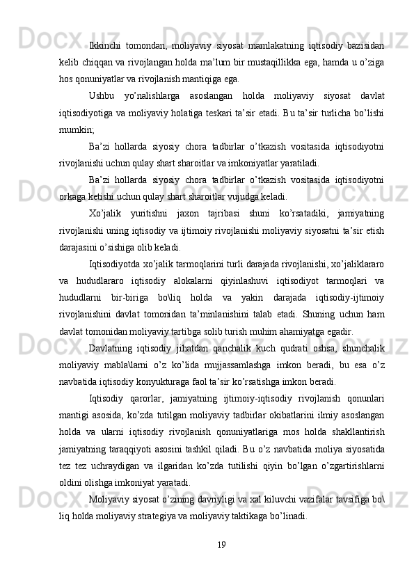 Ikkinchi   tomondan,   moliyaviy   siyosat   mamlakatning   iqtisodiy   bazisidan
kelib chiqqan va rivojlangan holda ma’lum bir mustaqillikka ega, hamda u o’ziga
hos qonuniyatlar va rivojlanish mantiqiga ega.
Ushbu   yo’nalishlarga   asoslangan   holda   moliyaviy   siyosat   davlat
iqtisodiyotiga va moliyaviy holatiga teskari  ta’sir etadi. Bu ta’sir  turlicha bo’lishi
mumkin;
Ba’zi   hollarda   siyosiy   chora   tadbirlar   o’tkazish   vositasida   iqtisodiyotni
rivojlanishi uchun qulay shart sharoitlar va imkoniyatlar yaratiladi.
Ba’zi   hollarda   siyosiy   chora   tadbirlar   o’tkazish   vositasida   iqtisodiyotni
orkaga ketishi uchun qulay shart sharoitlar vujudga keladi.
Xo’jalik   yuritishni   jaxon   tajribasi   shuni   ko’rsatadiki,   jamiyatning
rivojlanishi uning iqtisodiy va ijtimoiy rivojlanishi moliyaviy siyosatni ta’sir etish
darajasini o’sishiga olib keladi.
Iqtisodiyotda xo’jalik tarmoqlarini turli darajada rivojlanishi, xo’jaliklararo
va   hududlararo   iqtisodiy   alokalarni   qiyinlashuvi   iqtisodiyot   tarmoqlari   va
hududlarni   bir-biriga   bo\liq   holda   va   yakin   darajada   iqtisodiy-ijtimoiy
rivojlanishini   davlat   tomonidan   ta’minlanishini   talab   etadi.   Shuning   uchun   ham
davlat tomonidan moliyaviy tartibga solib turish muhim ahamiyatga egadir.
Davlatning   iqtisodiy   jihatdan   qanchalik   kuch   qudrati   oshsa ,   shunchalik
moliyaviy   mabla \ larni   o ’ z   ko ’ lida   mujjassamlashga   imkon   beradi ,   bu   esa   o ’ z
navbatida   iqtisodiy   konyukturaga   faol   ta ’ sir   ko ’ rsatishga   imkon   beradi . 
Iqtisodiy   qarorlar ,   jamiyatning   ijtimoiy - iqtisodiy   rivojlanish   qonunlari
mantigi   asosida ,   ko ’ zda   tutilgan   moliyaviy   tadbirlar   okibatlarini   ilmiy   asoslangan
holda   va   ularni   iqtisodiy   rivojlanish   qonuniyatlariga   mos   holda   shakllantirish
jamiyatning   taraqqiyoti   asosini   tashkil   qiladi .   Bu   o ’ z   navbatida   moliya   siyosatida
tez   tez   uchraydigan   va   ilgaridan   ko ’ zda   tutilishi   qiyin   bo ’ lgan   o ’ zgartirishlarni
oldini   olishga   imkoniyat   yaratadi . 
Moliyaviy   siyosat   o ’ zining   davriyligi   va   xal   kiluvchi   vazifalar   tavsifiga   bo \
liq   holda   moliyaviy   strategiya   va   moliyaviy   taktikaga   bo ’ linadi .
19 