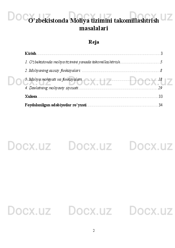 O’zbekistonda Moliya tizimini takomillashtrish
masalalari
Reja
Kirish ........................................................................................................................ 3
1. O'zbekistonda moliya tizimini yanada takomillashtirish ...................................... 5
2. Moliyaning asosiy funksiyalari.  ........................................................................... 8
3. Moliya mohiyati va funksiyalari .......................................................................... 18
4. Davlatning moliyaviy siyosati ............................................................................. 29
Xulosa ..................................................................................................................... 33
Foydalanilgan adabiyotlar ro’yxati ..................................................................... 34
2 