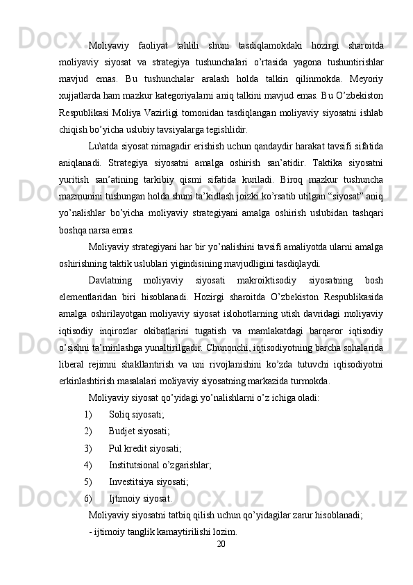 Moliyaviy   faoliyat   tahlili   shuni   tasdiqlamokdaki   hozirgi   sharoitda
moliyaviy   siyosat   va   strategiya   tushunchalari   o ’ rtasida   yagona   tushuntirishlar
mavjud   emas .   Bu   tushunchalar   aralash   holda   talkin   qilinmokda.   Meyoriy
xujjatlarda ham mazkur kategoriyalarni aniq talkini mavjud emas. Bu O’zbekiston
Respublikasi  Moliya  Vazirligi  tomonidan tasdiqlangan  moliyaviy siyosatni  ishlab
chiqish bo’yicha uslubiy tavsiyalarga tegishlidir.
Lu\atda siyosat nimagadir erishish uchun qandaydir harakat tavsifi sifatida
aniqlanadi.   Strategiya   siyosatni   amalga   oshirish   san’atidir.   Taktika   siyosatni
yuritish   san’atining   tarkibiy   qismi   sifatida   kuriladi.   Biroq   mazkur   tushuncha
mazmunini tushungan holda shuni ta’kidlash joizki ko’rsatib utilgan “siyosat” aniq
yo’nalishlar   bo’yicha   moliyaviy   strategiyani   amalga   oshirish   uslubidan   tashqari
boshqa narsa emas.
Moliyaviy strategiyani har bir yo’nalishini tavsifi amaliyotda ularni amalga
oshirishning taktik uslublari yigindisining mavjudligini tasdiqlaydi.
Davlatning   moliyaviy   siyosati   makroiktisodiy   siyosatning   bosh
elementlaridan   biri   hisoblanadi.   Hozirgi   sharoitda   O’zbekiston   Respublikasida
amalga   oshirilayotgan   moliyaviy   siyosat   islohotlarning   utish   davridagi   moliyaviy
iqtisodiy   inqirozlar   okibatlarini   tugatish   va   mamlakatdagi   barqaror   iqtisodiy
o’sishni ta’minlashga yunaltirilgadir. Chunonchi, iqtisodiyotning barcha sohalarida
liberal   rejimni   shakllantirish   va   uni   rivojlanishini   ko’zda   tutuvchi   iqtisodiyotni
erkinlashtirish masalalari moliyaviy siyosatning markazida turmokda.
Moliyaviy siyosat qo’yidagi yo’nalishlarni o’z ichiga oladi:
1) Soliq siyosati;
2) Budjet siyosati;
3) Pul kredit siyosati;
4) Institutsional o’zgarishlar;
5) Investitsiya siyosati;
6) Ijtimoiy siyosat.
Moliyaviy siyosatni tatbiq qilish uchun qo’yidagilar zarur hisoblanadi;
- ijtimoiy tanglik kamaytirilishi lozim.
20