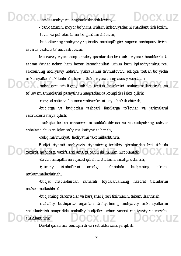 - davlat moliyasini soglomlashtirish lozim;
- bank tizimini meyor bo’yicha ishlash imkoniyatlarini shakllantirish lozim;
-tovar va pul okimlarini tenglashtirish lozim;
-hududlarning   moliyaviy   iqtisodiy   mustaqilligini   yagona   boshqaruv   tizimi
asosida okilona ta’minlash lozim.
Moliyaviy siyosatning tarkibiy qismlaridan biri soliq siyosati hisoblanib. U
asosan   davlat   uchun   ham   bozor   katnashchilari   uchun   ham   iqtisodiyotning   real
sektorining   moliyaviy   holatini   yuksalishini   ta’minlovchi   soliqka   tortish   bo’yicha
imkoniyatlar shakllantirishi lozim. Soliq siyosatining asosiy vazifalari:
-soliq   qonunchiligini,   soliqka   tortish   bazalarini   mukammallashtirish   va
to’lov muammolarini pasaytirish maqsadlarida kompleks islox qilish;
-mavjud soliq va bojxona imtiyozlarini qayta ko’rib chiqish;
-budjetga   va   budjetdan   tashqari   fondlarga   to’lovlar   va   jarimalarni
restrukturizatsiya qilish;
-   soliqka   tortish   mexanizmini   soddalashtirish   va   iqtisodiyotning   ustivor
sohalari uchun soliqlar bo’yicha imtiyozlar berish;
-soliq ma’muriyati faoliyatini takomillashtirish.
Budjet   siyosati   moliyaviy   siyosatning   tarkibiy   qismlaridan   biri   sifatida
xozirda qo’yidagi vazifalarni amalga oshirishi muhim hisoblanadi:
-davlat harajatlarini iqtisod qilish dasturlarini amalga oshirish;
-ijtimoiy   islohotlarni   amalga   oshirishda   budjetning   o’rnini
mukammallashtirish;
-budjet   mabla\laridan   samarali   foydalanishning   nazorat   tizimlarini
mukammallashtirish;
-budjetning daromadlar va harajatlar ijrosi tizimlarini takomillashtirish ;
-mahalliy   boshqaruv   organlari   faoliyatining   moliyaviy   imkoniyatlarini
shakllantirish   maqsadida   mahalliy   budjetlar   uchun   yaxshi   moliyaviy   potensialni
shakllantirish;
Davlat qarzlarini boshqarish va restrukturizatsiya qilish.
21 