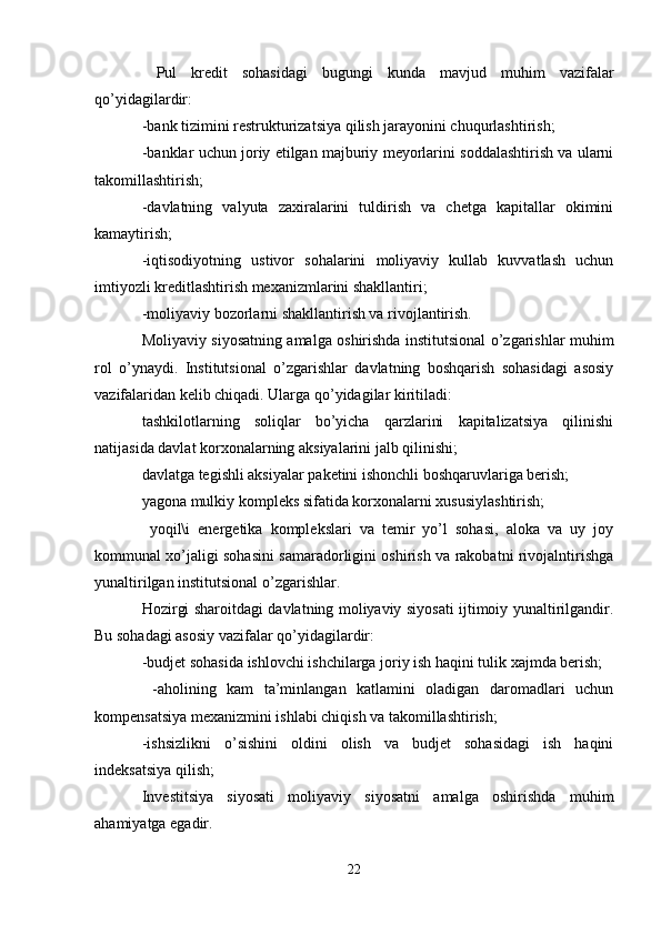   Pul   kredit   sohasidagi   bugungi   kunda   mavjud   muhim   vazifalar
qo’yidagilardir:
-bank tizimini restrukturizatsiya qilish jarayonini chuqurlashtirish;
-banklar uchun joriy etilgan majburiy meyorlarini soddalashtirish va ularni
takomillashtirish;
-davlatning   valyuta   zaxiralarini   tuldirish   va   chetga   kapitallar   okimini
kamaytirish;
-iqtisodiyotning   ustivor   sohalarini   moliyaviy   kullab   kuvvatlash   uchun
imtiyozli kreditlashtirish mexanizmlarini shakllantiri;
-moliyaviy bozorlarni shakllantirish va rivojlantirish.
Moliyaviy siyosatning amalga oshirishda institutsional o’zgarishlar muhim
rol   o’ynaydi.   Institutsional   o’zgarishlar   davlatning   boshqarish   sohasidagi   asosiy
vazifalaridan kelib chiqadi. Ularga qo’yidagilar kiritiladi:
tashkilotlarning   soliqlar   bo’yicha   qarzlarini   kapitalizatsiya   qilinishi
natijasida davlat korxonalarning aksiyalarini jalb qilinishi;
davlatga tegishli aksiyalar paketini ishonchli boshqaruvlariga berish;
yagona mulkiy kompleks sifatida korxonalarni xususiylashtirish;
  yoqil\i   energetika   komplekslari   va   temir   yo’l   sohasi,   aloka   va   uy   joy
kommunal xo’jaligi sohasini samaradorligini oshirish va rakobatni rivojalntirishga
yunaltirilgan institutsional o’zgarishlar.
Hozirgi sharoitdagi davlatning moliyaviy siyosati ijtimoiy yunaltirilgandir.
Bu sohadagi asosiy vazifalar qo’yidagilardir:
-budjet sohasida ishlovchi ishchilarga joriy ish haqini tulik xajmda berish;
  -aholining   kam   ta’minlangan   katlamini   oladigan   daromadlari   uchun
kompensatsiya mexanizmini ishlabi chiqish va takomillashtirish ;
-ishsizlikni   o’sishini   oldini   olish   va   budjet   sohasidagi   ish   haqini
indeksatsiya qilish;
Investitsiya   siyosati   moliyaviy   siyosatni   amalga   oshirishda   muhim
ahamiyatga egadir.
22 