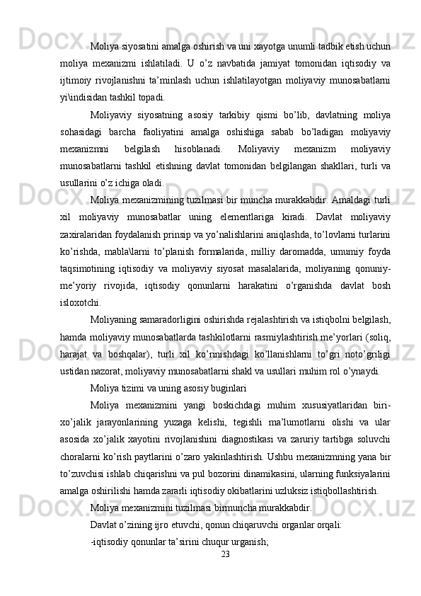 Moliya siyosatini amalga oshirish va uni xayotga unumli tadbik etish uchun
moliya   mexanizmi   ishlatiladi.   U   o’z   navbatida   jamiyat   tomonidan   iqtisodiy   va
ijtimoiy   rivojlanishni   ta’minlash   uchun   ishlatilayotgan   moliyaviy   munosabatlarni
yi\indisidan tashkil topadi.
Moliyaviy   siyosatning   asosiy   tarkibiy   qismi   bo’lib,   davlatning   moliya
sohasidagi   barcha   faoliyatini   amalga   oshishiga   sabab   bo’ladigan   moliyaviy
mexanizmni   belgilash   hisoblanadi.   Moliyaviy   mexanizm   moliyaviy
munosabatlarni   tashkil   etishning   davlat   tomonidan   belgilangan   shakllari,   turli   va
usullarini o’z ichiga oladi.
Moliya mexanizmining tuzilmasi bir muncha murakkabdir. Amaldagi turli
xil   moliyaviy   munosabatlar   uning   elementlariga   kiradi.   Davlat   moliyaviy
zaxiralaridan foydalanish prinsip va yo’nalishlarini aniqlashda, to’lovlarni turlarini
ko’rishda,   mabla\larni   to’planish   formalarida,   milliy   daromadda,   umumiy   foyda
taqsimotining   iqtisodiy   va   moliyaviy   siyosat   masalalarida,   moliyaning   qonuniy-
me’yoriy   rivojida,   iqtisodiy   qonunlarni   harakatini   o’rganishda   davlat   bosh
isloxotchi.
Moliyaning samaradorligini oshirishda rejalashtirish va istiqbolni belgilash,
hamda moliyaviy munosabatlarda tashkilotlarni rasmiylashtirish me’yorlari (soliq,
harajat   va   boshqalar),   turli   xil   ko’rinishdagi   ko’llanishlarni   to’gri   noto’griligi
ustidan nazorat, moliyaviy munosabatlarni shakl va usullari muhim rol o’ynaydi.
Moliya tizimi va uning asosiy buginlari
Moliya   mexanizmini   yangi   boskichdagi   muhim   xususiyatlaridan   biri-
xo’jalik   jarayonlarining   yuzaga   kelishi,   tegishli   ma’lumotlarni   olishi   va   ular
asosida   xo’jalik   xayotini   rivojlanishini   diagnostikasi   va   zaruriy   tartibga   soluvchi
choralarni ko’rish paytlarini o’zaro yakinlashtirish. Ushbu mexanizmning yana bir
to’zuvchisi ishlab chiqarishni va pul bozorini dinamikasini, ularning funksiyalarini
amalga oshirilishi hamda zararli iqtisodiy okibatlarini uzluksiz istiqbollashtirish.
Moliya mexanizmini tuzilmasi birmuncha murakkabdir. 
Davlat o’zining ijro etuvchi, qonun chiqaruvchi organlar orqali:
-iqtisodiy qonunlar ta’sirini chuqur urganish;
23 