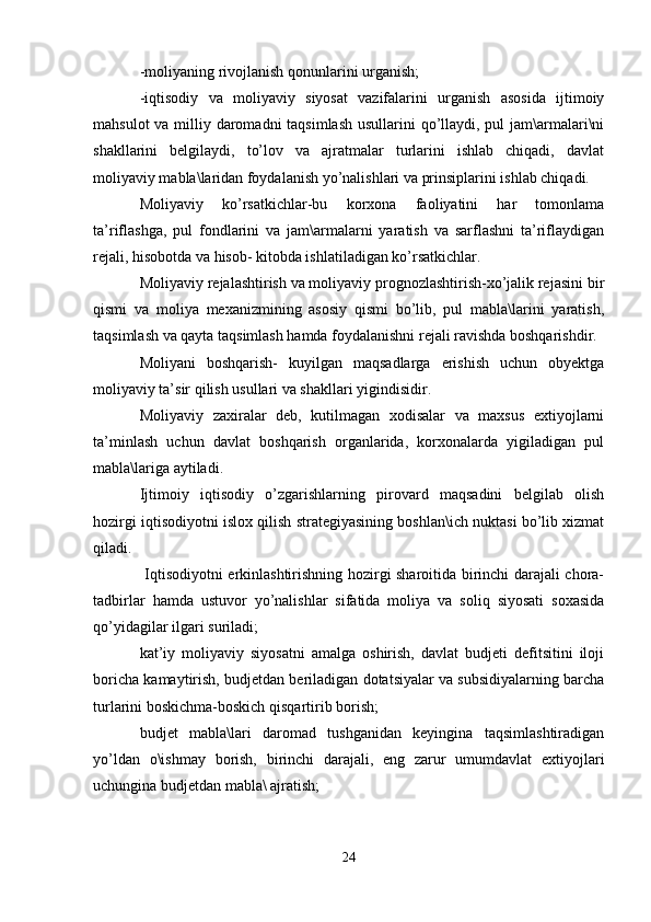 -moliyaning rivojlanish qonunlarini urganish;
-iqtisodiy   va   moliyaviy   siyosat   vazifalarini   urganish   asosida   ijtimoiy
mahsulot  va milliy daromadni  taqsimlash usullarini  qo’llaydi, pul jam\armalari\ni
shakllarini   belgilaydi,   to’lov   va   ajratmalar   turlarini   ishlab   chiqadi,   davlat
moliyaviy mabla\laridan foydalanish yo’nalishlari va prinsiplarini ishlab chiqadi. 
Moliyaviy   ko’rsatkichlar-bu   korxona   faoliyatini   har   tomonlama
ta’riflashga,   pul   fondlarini   va   jam\armalarni   yaratish   va   sarflashni   ta’riflaydigan
rejali, hisobotda va hisob- kitobda ishlatiladigan ko’rsatkichlar.
Moliyaviy rejalashtirish va moliyaviy prognozlashtirish-xo’jalik rejasini bir
qismi   va   moliya   mexanizmining   asosiy   qismi   bo’lib,   pul   mabla\larini   yaratish,
taqsimlash va qayta taqsimlash hamda foydalanishni rejali ravishda boshqarishdir.
Moliyani   boshqarish-   kuyilgan   maqsadlarga   erishish   uchun   obyektga
moliyaviy ta’sir qilish usullari va shakllari yigindisidir.
Moliyaviy   zaxiralar   deb,   kutilmagan   xodisalar   va   maxsus   extiyojlarni
ta’minlash   uchun   davlat   boshqarish   organlarida,   korxonalarda   yigiladigan   pul
mabla\lariga aytiladi.
Ijtimoiy   iqtisodiy   o’zgarishlarning   pirovard   maqsadini   belgilab   olish
hozirgi iqtisodiyotni islox qilish strategiyasining boshlan\ich nuktasi bo’lib xizmat
qiladi.
  Iqtisodiyotni erkinlashtirishning hozirgi sharoitida birinchi darajali chora-
tadbirlar   hamda   ustuvor   yo’nalishlar   sifatida   moliya   va   soliq   siyosati   soxasida
qo’yidagilar ilgari suriladi;
kat’iy   moliyaviy   siyosatni   amalga   oshirish,   davlat   budjeti   defitsitini   iloji
boricha kamaytirish, budjetdan beriladigan dotatsiyalar va subsidiyalarning barcha
turlarini boskichma-boskich qisqartirib borish;
budjet   mabla\lari   daromad   tushganidan   keyingina   taqsimlashtiradigan
yo’ldan   o\ishmay   borish,   birinchi   darajali,   eng   zarur   umumdavlat   extiyojlari
uchungina budjetdan mabla\ ajratish;
24 