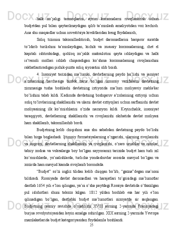 halk   xo’jaligi   tarmoqlarini,   ayrim   korxonalarni   rivojlantirish   uchun
budjetdan   pul   bilan   qaytarilmaydigan   qilib   ta’minlash   amaliyotidan   voz   kechish.
Ana shu maqsadlar uchun investitsiya kreditlaridan keng foydalanish;
Soliq   tizimini   takomillashtirish,   budjet   daromadlarini   barqaror   suratda
to’ldirib   turilishini   ta’minlaydigan,   kichik   va   xususiy   korxonalarning,   chet   el
kapitali   ishtirokidagi,   qishloq   xo’jalik   maksulotini   qayta   ishlaydigan   va   halk
is’temoli   mollari   ishlab   chiqaradigan   ko’shma   korxonalarning   rivojlanishini
rakbatlantiradigan pishik-puxta soliq siyosatini olib boish.
4.   Insoniyat   tarixidan   ma’lumki,   davlatlarning   paydo   bo’lishi   va   jamiyat
a’zolarining   barchasiga   birdek   zarur   bo’lgan   umumiy   vazifalarni   davlatning
zimmasiga   tusha   boshlashi   davlatning   ixtiyorida   ma’lum   moliyaviy   mabla\lar
bo’lishini   talab   kildi.   Kadimda   davlatning   boshqaruv   a’zolarining   extiyoji   uchun
soliq to’lovlarining shakllanishi va ularni davlat extiyojlari uchun sarflanishi davlat
moliyasining   ilk   ko’rinishlarini   o’zida   namoyon   kildi.   Keyinchalik,   insoniyat
taraqqiyoti,   davlatlarning   shakllanishi   va   rivojlanishi   okibatida   davlat   moliyasi
ham shakllanib, takomillashib bordi.
Budjetning   kelib   chiqishini   ana   shu   sababdan   davlatning   paydo   bo’lishi
bilan birga boglashadi. Ijtimoiy formatsiyalarning o’zgarishi, ularning rivojlanishi
va   inqirozi,   davlatlarning   shakllanishi   va   rivojlanishi,   o’zaro   urushlar   va   nizolar,
tabiiy   xodisa   va   vokealarga   boy   bo’lgan   sayyoramiz   tarixida   budjet   ham   turli   xil
ko’rinishlarda,   yo’nalishlarda,   turlicha   yondashuvlar   asosida   mavjud   bo’lgan   va
xozirda ham mavjud kamda rivojlanib bormokda.
“Budjet”   so’zi   ingliz   tilidan   kelib   chiqqan   bo’lib,   “gazna”degan   ma’noni
bildiradi.   Rossiyada   davlat   daromadlari   va   harajatlari   to’grisidagi   ma’lumotlar
dastlab 1654 yili e’lon qilingan, ya’ni o’sha paytdagi Rossiya davlatida o’tkazilgan
pul   islohotlari   shuni   takozo   kilgan.   1812   yildan   boshlab   esa   har   yili   e’lon
qilinadigan   bo’lgan,   dastlabki   budjet   ma’lumotlari   nixoyatda   sir   saqlangan.
Budjetning   rasmiy   ravishda   o’rnatilishi   XVIII   asrning   2-yarmida   Fransiyadagi
burjua revolyutsiyasidan keyin amalga oshirilgan. XIX asrning 2-yarmida Yevropa
mamlakatlarida budjet kategoriyasidan foydalanila boshlandi.
25 