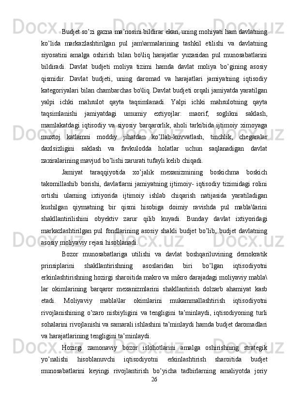 Budjet so’zi gazna ma’nosini bildirar ekan, uning mohiyati ham davlatning
ko’lida   markazlashtirilgan   pul   jam\armalarining   tashkil   etilishi   va   davlatning
siyosatini   amalga   oshirish   bilan   bo\liq   harajatlar   yuzasidan   pul   munosabatlarini
bildiradi.   Davlat   budjeti   moliya   tizimi   hamda   davlat   moliya   bo’gining   asosiy
qismidir.   Davlat   budjeti,   uning   daromad   va   harajatlari   jamiyatning   iqtisodiy
kategoriyalari bilan chambarchas bo\liq. Davlat budjeti orqali jamiyatda yaratilgan
yalpi   ichki   mahsulot   qayta   taqsimlanadi.   Yalpi   ichki   mahsulotning   qayta
taqsimlanishi   jamiyatdagi   umumiy   extiyojlar:   maorif,   soglikni   saklash,
mamlakatdagi   iqtisodiy   va   siyosiy   barqarorlik,   aholi   tarkibida   ijtimoiy   ximoyaga
muxtoj   katlamni   moddiy   jihatdan   ko’llab-kuvvatlash,   tinchlik,   chegaralar
daxlsizligini   saklash   va   favkulodda   holatlar   uchun   saqlanadigan   davlat
zaxiralarining mavjud bo’lishi zarurati tufayli kelib chiqadi. 
Jamiyat   taraqqiyotida   xo’jalik   mexanizmining   boskichma   boskich
takomillashib   borishi,   davlatlarni   jamiyatning   ijtimoiy-   iqtisodiy   tizimidagi   rolini
ortishi   ularning   ixtiyorida   ijtimoiy   ishlab   chiqarish   natijasida   yaratiladigan
kushilgan   qiymatning   bir   qismi   hisobiga   doimiy   ravishda   pul   mabla\larini
shakllantirilishini   obyektiv   zarur   qilib   kuyadi.   Bunday   davlat   ixtiyoridagi
markazlashtirilgan   pul   fondlarining   asosiy   shakli   budjet   bo’lib,   budjet   davlatning
asosiy moliyaviy rejasi hisoblanadi.
Bozor   munosabatlariga   utilishi   va   davlat   boshqariluvining   demokratik
prinsiplarini   shakllantirishning   asoslaridan   biri   bo’lgan   iqtisodiyotni
erkinlashtirishning hozirgi sharoitida makro va mikro darajadagi moliyaviy mabla\
lar   okimlarining   barqaror   mexanizmlarini   shakllantirish   dolzarb   ahamiyat   kasb
etadi.   Moliyaviy   mabla\lar   okimlarini   mukammallashtirish   iqtisodiyotni
rivojlanishining   o’zaro   nisbiyligini   va   tengligini   ta’minlaydi,   iqtisodiyoning   turli
sohalarini rivojlanishi va samarali ishlashini ta’minlaydi hamda budjet daromadlari
va harajatlarining tengligini ta’minlaydi. 
Hozirgi   zamonaviy   bozor   islohotlarini   amalga   oshirishning   strategik
yo’nalishi   hisoblanuvchi   iqtisodiyotni   erkinlashtirish   sharoitida   budjet
munosabatlarini   keyingi   rivojlantirish   bo’yicha   tadbirlarning   amaliyotda   joriy
26 