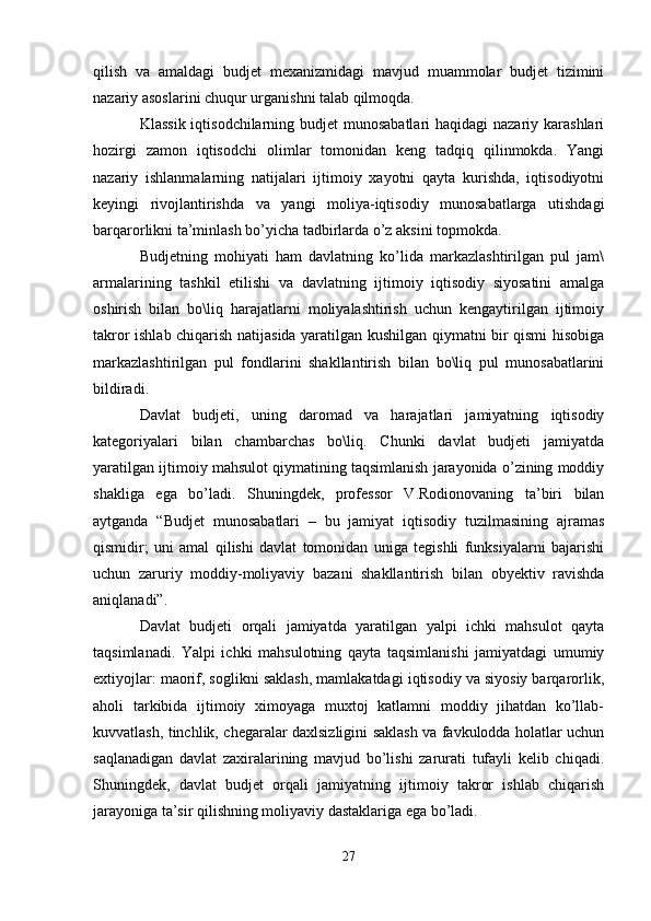 qilish   va   amaldagi   budjet   mexanizmidagi   mavjud   muammolar   budjet   tizimini
nazariy asoslarini chuqur urganishni talab qilmoqda. 
Klassik iqtisodchilarning budjet munosabatlari  haqidagi  nazariy karashlari
hozirgi   zamon   iqtisodchi   olimlar   tomonidan   keng   tadqiq   qilinmokda.   Yangi
nazariy   ishlanmalarning   natijalari   ijtimoiy   xayotni   qayta   kurishda,   iqtisodiyotni
keyingi   rivojlantirishda   va   yangi   moliya-iqtisodiy   munosabatlarga   utishdagi
barqarorlikni ta’minlash bo’yicha tadbirlarda o’z aksini topmokda.
Budjetning   mohiyati   ham   davlatning   ko’lida   markazlashtirilgan   pul   jam\
armalarining   tashkil   etilishi   va   davlatning   ijtimoiy   iqtisodiy   siyosatini   amalga
oshirish   bilan   bo\liq   harajatlarni   moliyalashtirish   uchun   kengaytirilgan   ijtimoiy
takror ishlab chiqarish natijasida yaratilgan kushilgan qiymatni bir qismi hisobiga
markazlashtirilgan   pul   fondlarini   shakllantirish   bilan   bo\liq   pul   munosabatlarini
bildiradi.
Davlat   budjeti,   uning   daromad   va   harajatlari   jamiyatning   iqtisodiy
kategoriyalari   bilan   chambarchas   bo\liq.   Chunki   davlat   budjeti   jamiyatda
yaratilgan ijtimoiy mahsulot qiymatining taqsimlanish jarayonida o’zining moddiy
shakliga   ega   bo’ladi.   Shuningdek,   professor   V.Rodionovaning   ta’biri   bilan
aytganda   “Budjet   munosabatlari   –   bu   jamiyat   iqtisodiy   tuzilmasining   ajramas
qismidir;   uni   amal   qilishi   davlat   tomonidan   uniga   tegishli   funksiyalarni   bajarishi
uchun   zaruriy   moddiy-moliyaviy   bazani   shakllantirish   bilan   obyektiv   ravishda
aniqlanadi”. 
Davlat   budjeti   orqali   jamiyatda   yaratilgan   yalpi   ichki   mahsulot   qayta
taqsimlanadi.   Yalpi   ichki   mahsulotning   qayta   taqsimlanishi   jamiyatdagi   umumiy
extiyojlar: maorif, soglikni saklash, mamlakatdagi iqtisodiy va siyosiy barqarorlik,
aholi   tarkibida   ijtimoiy   ximoyaga   muxtoj   katlamni   moddiy   jihatdan   ko’llab-
kuvvatlash, tinchlik, chegaralar daxlsizligini saklash va favkulodda holatlar uchun
saqlanadigan   davlat   zaxiralarining   mavjud   bo’lishi   zarurati   tufayli   kelib   chiqadi.
Shuningdek,   davlat   budjet   orqali   jamiyatning   ijtimoiy   takror   ishlab   chiqarish
jarayoniga ta’sir qilishning moliyaviy dastaklariga ega bo’ladi.
27 