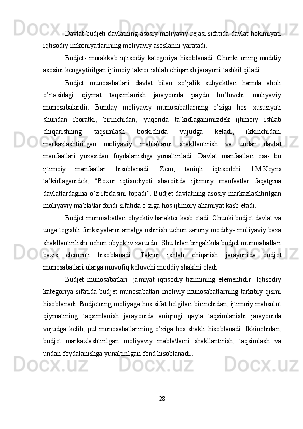 Davlat budjeti davlatning asosiy moliyaviy rejasi sifatida davlat hokimiyati
iqtisodiy imkoniyatlarining moliyaviy asoslarini yaratadi. 
Budjet-   murakkab   iqtisodiy   kategoriya  hisoblanadi.  Chunki   uning  moddiy
asosini kengaytirilgan ijtimoiy takror ishlab chiqarish jarayoni tashkil qiladi. 
Budjet   munosabatlari   davlat   bilan   xo’jalik   subyektlari   hamda   aholi
o’rtasidagi   qiymat   taqsimlanish   jarayonida   paydo   bo’luvchi   moliyaviy
munosabalardir.   Bunday   moliyaviy   munosabatlarning   o’ziga   hos   xususiyati
shundan   iboratki,   birinchidan,   yuqorida   ta’kidlaganimizdek   ijtimoiy   ishlab
chiqarishning   taqsimlash   boskichida   vujudga   keladi,   ikkinchidan,
markazlashtirilgan   moliyaviy   mabla\larni   shakllantirish   va   undan   davlat
manfaatlari   yuzasidan   foydalanishga   yunaltiriladi.   Davlat   manfaatlari   esa-   bu
ijtimoiy   manfaatlar   hisoblanadi.   Zero,   taniqli   iqtisodchi   J.M.Keyns
ta’kidlaganidek,   “Bozor   iqtisodiyoti   sharoitida   ijtimoiy   manfaatlar   faqatgina
davlatlardagina o’z ifodasini  topadi”. Budjet  davlatning asosiy  markazlashtirilgan
moliyaviy mabla\lar fondi sifatida o’ziga hos ijtimoiy ahamiyat kasb etadi.
Budjet munosabatlari obyektiv harakter kasb etadi. Chunki budjet davlat va
unga tegishli funksiyalarni amalga oshirish uchun zaruriy moddiy- moliyaviy baza
shakllantirilishi uchun obyektiv zarurdir. Shu bilan birgalikda budjet munosabatlari
bazis   elementi   hisoblanadi.   Takror   ishlab   chiqarish   jarayonida   budjet
munosabatlari ularga muvofiq keluvchi moddiy shaklni oladi. 
Budjet   munosabatlari-   jamiyat   iqtisodiy   tizimining   elementidir.   Iqtisodiy
kategoriya sifatida budjet  munosabatlari  moliviy munosabatlarning tarkibiy qismi
hisoblanadi. Budjetning moliyaga hos sifat belgilari birinchidan, ijtimoiy mahsulot
qiymatining   taqsimlanish   jarayonida   aniqrogi   qayta   taqsimlanishi   jarayonida
vujudga   kelib,   pul   munosabatlarining   o’ziga   hos   shakli   hisoblanadi.   Ikkinchidan,
budjet   markazlashtirilgan   moliyaviy   mabla\larni   shakllantirish,   taqsimlash   va
undan foydalanishga yunaltirilgan fond hisoblanadi.. 
28 