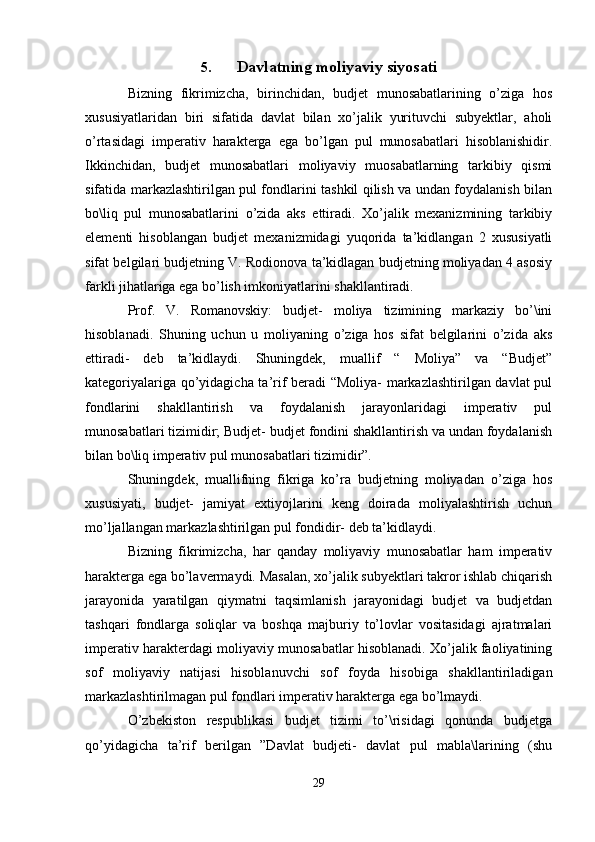 5. Davlatning moliyaviy siyosati
Bizning   fikrimizcha,   birinchidan,   budjet   munosabatlarining   o’ziga   hos
xususiyatlaridan   biri   sifatida   davlat   bilan   xo’jalik   yurituvchi   subyektlar,   aholi
o’rtasidagi   imperativ   harakterga   ega   bo’lgan   pul   munosabatlari   hisoblanishidir.
Ikkinchidan,   budjet   munosabatlari   moliyaviy   muosabatlarning   tarkibiy   qismi
sifatida markazlashtirilgan pul fondlarini tashkil qilish va undan foydalanish bilan
bo\liq   pul   munosabatlarini   o’zida   aks   ettiradi.   Xo’jalik   mexanizmining   tarkibiy
elementi   hisoblangan   budjet   mexanizmidagi   yuqorida   ta’kidlangan   2   xususiyatli
sifat belgilari budjetning V. Rodionova ta’kidlagan budjetning moliyadan 4 asosiy
farkli jihatlariga ega bo’lish imkoniyatlarini shakllantiradi. 
Prof.   V.   Romanovskiy:   budjet-   moliya   tizimining   markaziy   bo’\ini
hisoblanadi.   Shuning   uchun   u   moliyaning   o’ziga   hos   sifat   belgilarini   o’zida   aks
ettiradi-   deb   ta’kidlaydi.   Shuningdek,   muallif   “   Moliya”   va   “Budjet”
kategoriyalariga qo’yidagicha ta’rif beradi “Moliya- markazlashtirilgan davlat pul
fondlarini   shakllantirish   va   foydalanish   jarayonlaridagi   imperativ   pul
munosabatlari tizimidir; Budjet- budjet fondini shakllantirish va undan foydalanish
bilan bo\liq imperativ pul munosabatlari tizimidir”.
Shuningdek,   muallifning   fikriga   ko’ra   budjetning   moliyadan   o’ziga   hos
xususiyati,   budjet-   jamiyat   extiyojlarini   keng   doirada   moliyalashtirish   uchun
mo’ljallangan markazlashtirilgan pul fondidir- deb ta’kidlaydi.
Bizning   fikrimizcha,   har   qanday   moliyaviy   munosabatlar   ham   imperativ
harakterga ega bo’lavermaydi. Masalan, xo’jalik subyektlari takror ishlab chiqarish
jarayonida   yaratilgan   qiymatni   taqsimlanish   jarayonidagi   budjet   va   budjetdan
tashqari   fondlarga   soliqlar   va   boshqa   majburiy   to’lovlar   vositasidagi   ajratmalari
imperativ harakterdagi moliyaviy munosabatlar hisoblanadi. Xo’jalik faoliyatining
sof   moliyaviy   natijasi   hisoblanuvchi   sof   foyda   hisobiga   shakllantiriladigan
markazlashtirilmagan pul fondlari imperativ harakterga ega bo’lmaydi.  
O’zbekiston   respublikasi   budjet   tizimi   to’\risidagi   qonunda   budjetga
qo’yidagicha   ta’rif   berilgan   ”Davlat   budjeti-   davlat   pul   mabla\larining   (shu
29 