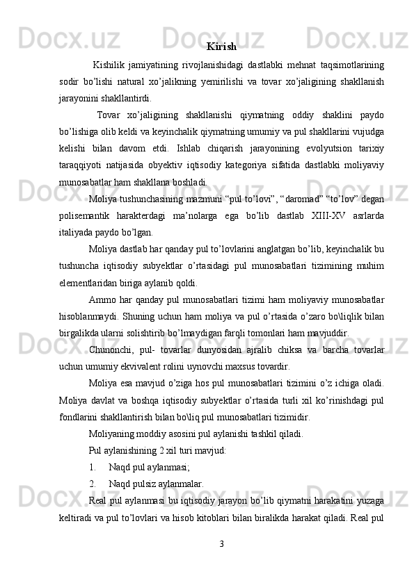 Kirish
  Kishilik   jamiyatining   rivojlanishidagi   dastlabki   mehnat   taqsimotlarining
sodir   bo’lishi   natural   xo’jalikning   yemirilishi   va   tovar   xo’jaligining   shakllanish
jarayonini shakllantirdi.
  Tovar   xo’jaligining   shakllanishi   qiymatning   oddiy   shaklini   paydo
bo’lishiga olib keldi va keyinchalik qiymatning umumiy va pul shakllarini vujudga
kelishi   bilan   davom   etdi.   Ishlab   chiqarish   jarayonining   evolyutsion   tarixiy
taraqqiyoti   natijasida   obyektiv   iqtisodiy   kategoriya   sifatida   dastlabki   moliyaviy
munosabatlar ham shakllana boshladi.
Moliya tushunchasining mazmuni “pul to’lovi”, “daromad” “to’lov” degan
polisemantik   harakterdagi   ma’nolarga   ega   bo’lib   dastlab   XIII-XV   asrlarda
italiyada paydo bo’lgan. 
Moliya dastlab har qanday pul to’lovlarini anglatgan bo’lib, keyinchalik bu
tushuncha   iqtisodiy   subyektlar   o’rtasidagi   pul   munosabatlari   tizimining   muhim
elementlaridan biriga aylanib qoldi.
Ammo   har   qanday   pul   munosabatlari   tizimi   ham   moliyaviy   munosabatlar
hisoblanmaydi. Shuning uchun ham moliya va pul o’rtasida o’zaro bo\liqlik bilan
birgalikda ularni solishtirib bo’lmaydigan farqli tomonlari ham mavjuddir. 
Chunonchi,   pul-   tovarlar   dunyosidan   ajralib   chiksa   va   barcha   tovarlar
uchun umumiy ekvivalent rolini uynovchi maxsus tovardir.
Moliya esa mavjud o’ziga hos pul munosabatlari tizimini o’z ichiga oladi.
Moliya   davlat   va   boshqa   iqtisodiy   subyektlar   o’rtasida   turli   xil   ko’rinishdagi   pul
fondlarini shakllantirish bilan bo\liq pul munosabatlari tizimidir. 
Moliyaning moddiy asosini pul aylanishi tashkil qiladi.
Pul aylanishining 2 xil turi mavjud:
1. Naqd pul aylanmasi;
2. Naqd pulsiz aylanmalar.
Real pul aylanmasi bu iqtisodiy jarayon bo’lib qiymatni harakatini yuzaga
keltiradi va pul to’lovlari va hisob kitoblari bilan biralikda harakat qiladi. Real pul
3 