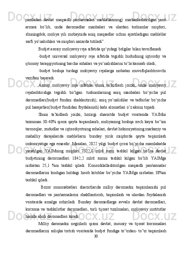 jumladan   davlat   maqsadli   jam\armalari   mabla\larining)   markazlashtirilgan   jam\
armasi   bo’lib,   unda   daromadlar   manbalari   va   ulardan   tushumlar   miqdori,
shuningdek,   moliya   yili   mobaynida   aniq   maqsadlar   uchun   ajratiladigan   mabla\lar
sarfi yo’nalishlari va miqdori nazarda tutiladi”. 
Budjet asosiy moliyaviy reja sifatida qo’yidagi belgilar bilan tavsiflanadi:
-budjet   universal   moliyaviy   reja   sifatida   tegishli   hududning   iqtisodiy   va
ijtimoiy taraqqiyotining barcha sohalari va yo’nalishlarini to’la kamrab oladi;
-budjet   boshqa   turdagi   moliyaviy   rejalarga   nisbatan   muvofiqlashtiruvchi
vazifani bajaradi.
Asosiy   moliyaviy   reja   sifatida   shuni   ta’kidlash   joizki,   unda   moliyaviy
rejalashtirishga   tegishli   bo’lgan:   tushumlarning   aniq   manbalari   bo’yicha   pul
daromadlari(budjet   fondini   shaklantirish);   aniq   yo’nalishlar   va   tadbirlar   bo’yicha
pul harajatlari(budjet fondidan foydalanish) kabi alomatlari o’z aksini topadi.
Shuni   ta’kidlash   joizki,   hozirgi   sharoitda   budjet   vositasida   YAIMni
taxminan 30-40%  qismi  qayta  taqsimlanib, moliyaning boshqa xech  kaysi  bo’\ini
tarmoqlar, xududlar va iqtisodiyotning sohalari, davlat hokimiyatining markaziy va
mahalliy   darajalarida   mabla\larni   bunday   yirik   miqdorda   qayta   taqsimlash
imkoniyatiga ega emasdir. Masalan, 2022 yilgi budjet ijrosi bo’yicha mamlakatda
yaratilgan   YAIMning   miqdori   7322,0   mlrd   sumi   tashkil   kilgan   bo’lsa   davlat
budjetining   darormadlari   1842,2   mlrd   sumni   tashkil   kilgan   bo’lib   YAIMga
nisbatan   25,1   %ni   tashkil   qiladi.   Konsodilallashtirilgan   maqsadli   jam\armalar
daromadlarini   kushgan   holdagi   hisob   kitoblar   bo’yicha   YAIMga   nisbatan   38%ni
tashkil qiladi..
  Bozor   munosabatlari   sharoitlarida   milliy   daromadni   taqsimlanishi   pul
daromadlari   va   jam\armalarini   shakllantirish,   taqsimlash   va   ulardan   foydalanish
vositasida   amalga   oshiriladi.   Bunday   daromadlarga   avvalo   davlat   daromadlari,
korxona   va   tashkilotlar   daromadlari,   turli   tijorat   tuzilmalari,   moliyaviy   institutlar
hamda aholi daromadlari kiradi.
Milliy   daromadni   negzilarli   qismi   davlat ,   xususiy   va   tijorat   korxonalari
daromadlarini   soliqka   tortish   vositasida   budjet   fondiga   to ’\ ridan -   to ’\ ri   taqsimlash
30 