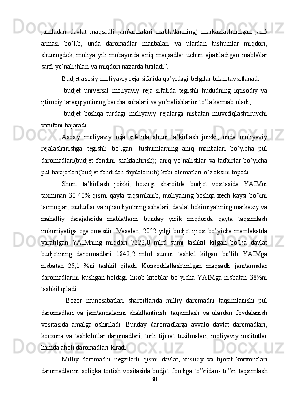 jumladan   davlat   maqsadli   jam\armalari   mabla\larining)   markazlashtirilgan   jam\
armasi   bo’lib,   unda   daromadlar   manbalari   va   ulardan   tushumlar   miqdori,
shuningdek,   moliya   yili   mobaynida   aniq   maqsadlar   uchun   ajratiladigan   mabla\lar
sarfi yo’nalishlari va miqdori nazarda tutiladi”. 
Budjet asosiy moliyaviy reja sifatida qo’yidagi belgilar bilan tavsiflanadi:
-budjet   universal   moliyaviy   reja   sifatida   tegishli   hududning   iqtisodiy   va
ijtimoiy taraqqiyotining barcha sohalari va yo’nalishlarini to’la kamrab oladi;
-budjet   boshqa   turdagi   moliyaviy   rejalarga   nisbatan   muvofiqlashtiruvchi
vazifani bajaradi.
Asosiy   moliyaviy   reja   sifatida   shuni   ta’kidlash   joizki,   unda   moliyaviy
rejalashtirishga   tegishli   bo’lgan:   tushumlarning   aniq   manbalari   bo’yicha   pul
daromadlari(budjet   fondini   shaklantirish);   aniq   yo’nalishlar   va   tadbirlar   bo’yicha
pul harajatlari(budjet fondidan foydalanish) kabi alomatlari o’z aksini topadi.
Shuni   ta’kidlash   joizki,   hozirgi   sharoitda   budjet   vositasida   YAIMni
taxminan 30-40%  qismi  qayta  taqsimlanib, moliyaning boshqa xech  kaysi  bo’\ini
tarmoqlar, xududlar va iqtisodiyotning sohalari, davlat hokimiyatining markaziy va
mahalliy   darajalarida   mabla\larni   bunday   yirik   miqdorda   qayta   taqsimlash
imkoniyatiga ega emasdir. Masalan, 2022 yilgi budjet ijrosi bo’yicha mamlakatda
yaratilgan   YAIMning   miqdori   7322,0   mlrd   sumi   tashkil   kilgan   bo’lsa   davlat
budjetining   darormadlari   1842,2   mlrd   sumni   tashkil   kilgan   bo’lib   YAIMga
nisbatan   25,1   %ni   tashkil   qiladi.   Konsodilallashtirilgan   maqsadli   jam\armalar
daromadlarini   kushgan   holdagi   hisob   kitoblar   bo’yicha   YAIMga   nisbatan   38%ni
tashkil qiladi..
  Bozor   munosabatlari   sharoitlarida   milliy   daromadni   taqsimlanishi   pul
daromadlari   va   jam\armalarini   shakllantirish,   taqsimlash   va   ulardan   foydalanish
vositasida   amalga   oshiriladi.   Bunday   daromadlarga   avvalo   davlat   daromadlari,
korxona   va   tashkilotlar   daromadlari,   turli   tijorat   tuzilmalari,   moliyaviy   institutlar
hamda aholi daromadlari kiradi.
Milliy   daromadni   negzilarli   qismi   davlat ,   xususiy   va   tijorat   korxonalari
daromadlarini   soliqka   tortish   vositasida   budjet   fondiga   to ’\ ridan -   to ’\ ri   taqsimlash
30