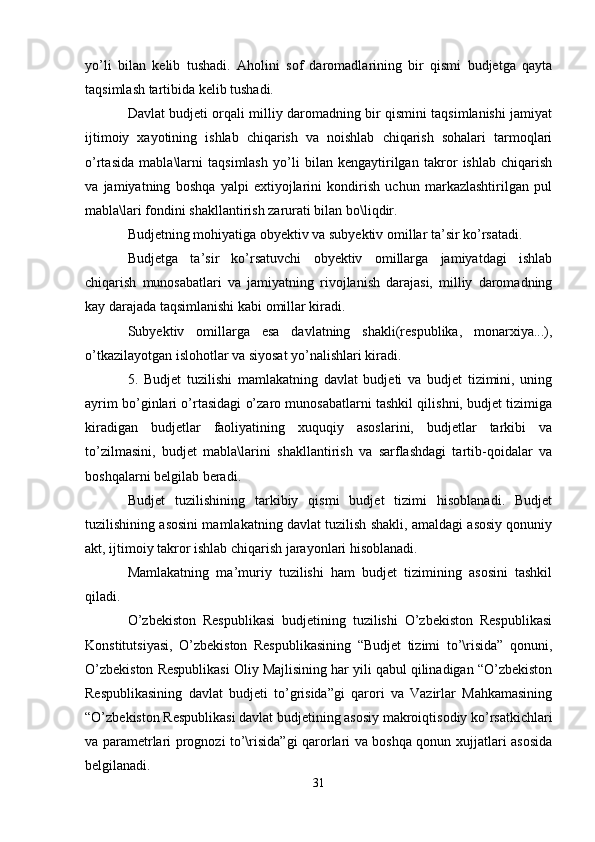 yo ’ li   bilan   kelib   tushadi .   Aholini   sof   daromadlarining   bir   qismi   budjetga   qayta
taqsimlash tartibida kelib tushadi.
Davlat budjeti orqali milliy daromadning bir qismini taqsimlanishi jamiyat
ijtimoiy   xayotining   ishlab   chiqarish   va   noishlab   chiqarish   sohalari   tarmoqlari
o’rtasida   mabla\larni   taqsimlash   yo’li   bilan   kengaytirilgan   takror   ishlab   chiqarish
va   jamiyatning   boshqa   yalpi   extiyojlarini   kondirish   uchun   markazlashtirilgan   pul
mabla\lari fondini shakllantirish zarurati bilan bo\liqdir.
Budjetning mohiyatiga obyektiv va subyektiv omillar ta’sir ko’rsatadi.
Budjetga   ta’sir   ko’rsatuvchi   obyektiv   omillarga   jamiyatdagi   ishlab
chiqarish   munosabatlari   va   jamiyatning   rivojlanish   darajasi,   milliy   daromadning
kay darajada taqsimlanishi kabi omillar kiradi.
Subyektiv   omillarga   esa   davlatning   shakli(respublika,   monarxiya...),
o’tkazilayotgan islohotlar va siyosat yo’nalishlari kiradi. 
5.   Budjet   tuzilishi   mamlakatning   davlat   budjeti   va   budjet   tizimini,   uning
ayrim bo’ginlari o’rtasidagi o’zaro munosabatlarni tashkil qilishni, budjet tizimiga
kiradigan   budjetlar   faoliyatining   xuquqiy   asoslarini,   budjetlar   tarkibi   va
to’zilmasini,   budjet   mabla\larini   shakllantirish   va   sarflashdagi   tartib-qoidalar   va
boshqalarni belgilab beradi.
Budjet   tuzilishining   tarkibiy   qismi   budjet   tizimi   hisoblanadi.   Budjet
tuzilishining asosini mamlakatning davlat tuzilish shakli, amaldagi asosiy qonuniy
akt, ijtimoiy takror ishlab chiqarish jarayonlari hisoblanadi.
Mamlakatning   ma’muriy   tuzilishi   ham   budjet   tizimining   asosini   tashkil
qiladi. 
O’zbekiston   Respublikasi   budjetining   tuzilishi   O’zbekiston   Respublikasi
Konstitutsiyasi,   O’zbekiston   Respublikasining   “Budjet   tizimi   to’\risida”   qonuni,
O’zbekiston Respublikasi Oliy Majlisining har yili qabul qilinadigan “O’zbekiston
Respublikasining   davlat   budjeti   to’grisida”gi   qarori   va   Vazirlar   Mahkamasining
“O’zbekiston Respublikasi davlat budjetining asosiy makroiqtisodiy ko’rsatkichlari
va parametrlari prognozi to’\risida”gi qarorlari va boshqa qonun xujjatlari asosida
belgilanadi.
31 