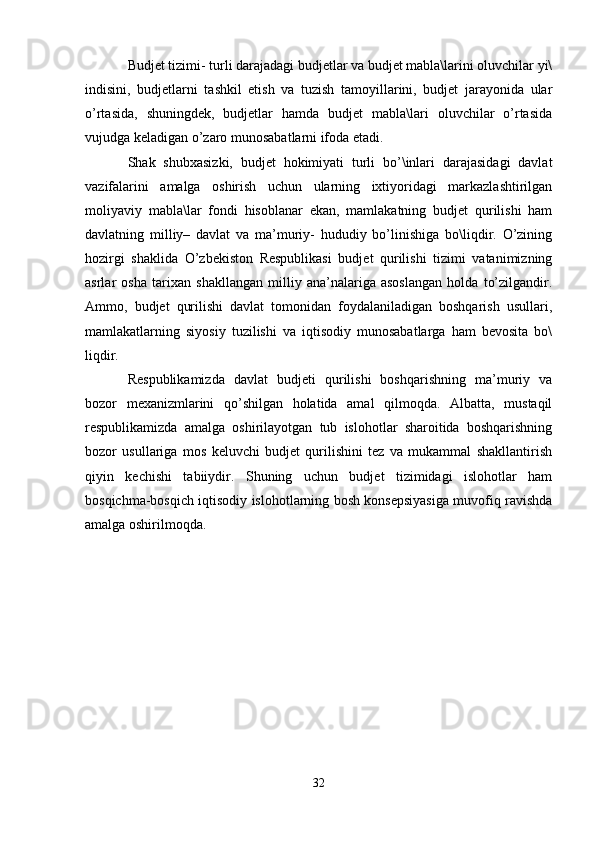 Budjet tizimi- turli darajadagi budjetlar va budjet mabla\larini oluvchilar yi\
indisini,   budjetlarni   tashkil   etish   va   tuzish   tamoyillarini,   budjet   jarayonida   ular
o’rtasida,   shuningdek,   budjetlar   hamda   budjet   mabla\lari   oluvchilar   o’rtasida
vujudga keladigan o’zaro munosabatlarni ifoda etadi.
Shak   shubxasizki,   budjet   hokimiyati   turli   bo’\inlari   darajasidagi   davlat
vazifalarini   amalga   oshirish   uchun   ularning   ixtiyoridagi   markazlashtirilgan
moliyaviy   mabla\lar   fondi   hisoblanar   ekan,   mamlakatning   budjet   qurilishi   ham
davlatning   milliy–   davlat   va   ma’muriy-   hududiy   bo’linishiga   bo\liqdir.   O’zining
hozirgi   shaklida   O’zbekiston   Respublikasi   budjet   qurilishi   tizimi   vatanimizning
asrlar   osha   tarixan   shakllangan   milliy   ana’nalariga   asoslangan   holda   to’zilgandir.
Ammo,   budjet   qurilishi   davlat   tomonidan   foydalaniladigan   boshqarish   usullari,
mamlakatlarning   siyosiy   tuzilishi   va   iqtisodiy   munosabatlarga   ham   bevosita   bo\
liqdir. 
Respublikamizda   davlat   budjeti   qurilishi   boshqarishning   ma’muriy   va
bozor   mexanizmlarini   qo’shilgan   holatida   amal   qilmoqda.   Albatta,   mustaqil
respublikamizda   amalga   oshirilayotgan   tub   islohotlar   sharoitida   boshqarishning
bozor   usullariga   mos   keluvchi   budjet   qurilishini   tez   va   mukammal   shakllantirish
qiyin   kechishi   tabiiydir.   Shuning   uchun   budjet   tizimidagi   islohotlar   ham
bosqichma-bosqich iqtisodiy islohotlarning bosh konsepsiyasiga muvofiq ravishda
amalga oshirilmoqda.
32 