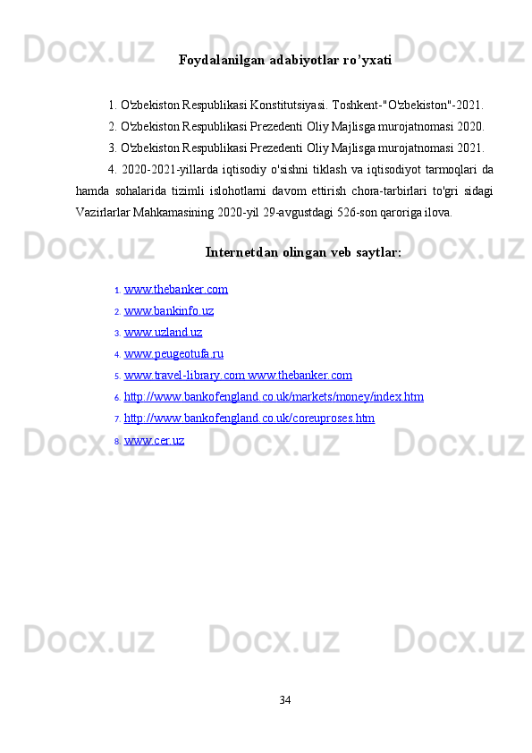 Foydalanilgan adabiyotlar ro’yxati
1. O'zbekiston Respublikasi Konstitutsiyasi. Toshkent-"O'zbekiston"-2021.
2. O'zbekiston Respublikasi Prezedenti Oliy Majlisga murojatnomasi 2020.
3. O'zbekiston Respublikasi Prezedenti Oliy Majlisga murojatnomasi 2021.
4.  2020-2021-yillarda   iqtisodiy   o'sishni   tiklash   va  iqtisodiyot   tarmoqlari   da
hamda   sohalarida   tizimli   islohotlarni   davom   ettirish   chora-tarbirlari   to'gri   sidagi
Vazirlarlar Mahkamasining 2020-yil 29-avgustdagi 526-son qaroriga ilova.
Internetdan olingan veb saytlar:
1. www.thebanker.com   
2. www.bankinfo.uz   
3. www    .   uzland    .   uz   
4. www    .   peugeotufa    .   ru   
5. www    .   travel    -   library    .   com     www.thebanker.com   
6. http    ://    www    .   bankofengland    .   co    .   uk    /   markets    /   money    /   index    .   htm   
7. http    ://    www    .   bankofengland    .   co    .   uk    /   coreuproses    .   htm   
8. www.cer.uz   
34 