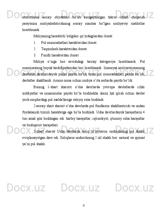 oborotlarini   asosiy   obyektlari   bo’lib   kengaytirilgan   takror   ishlab   chiqarish
jarayonini   moliyalashtirishning   asosiy   manbai   bo’lgan   moliyaviy   mabla\lar
hisoblanadi.
Moliyaning harakterli belgilari qo’yidagilardan iborat:
1. Pul munosabatlari harakteridan iborat.
2. Taqsimlash harakteridan iborat.
3. Fondli harakterdan iborat.
Moliya   o’ziga   hos   ravishdagi   tarixiy   kategoriya   hisoblanadi.   Pul
insoniyatning buyuk kashfiyotlaridan biri hisoblanadi. Insoniyat sivilizatsiyasining
dastlabki davrlaridayok pullar paydo bo’ldi tovar pul munosabatlari paydo bo’ldi,
davlatlar shakllandi. Ammo nima uchun moliya o’rta asrlarda paydo bo’ldi.
Buning   1-shart   sharoiti   o’sha   davrlarda   yevropa   davlatlarda   ichki
ziddiyatlar   va   muammolar   paydo   bo’la   boshladiki   ularni   hal   qilish   uchun   davlat
yirik miqdordagi pul mabla\lariga extiyoj seza boshladi.
2-asosiy shart sharoit o’sha davrlarda pul fondlarini shakllantirish va undan
foydalanish tizimli harakterga ega bo’la boshladi. Usha davrlardayok harajatlarni 4
turi amal qila boshlagan edi: harbiy harajatlar, iqtisodiyot, ijtimoiy soha harajatlar
va boshqaruv harajatlari.
3-shart   sharoit   Usha   davrlarda   soliq   to’lovlarini   undirishning   pul   shakli
rivojlanayotgan davr edi. Soliqlarni undirishning 2 xil shakli bor: natural va qiymat
ya’ni pul shakli.
 
4 