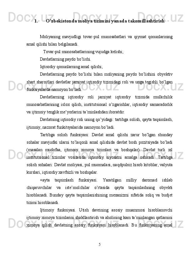 1. O'zbekistonda moliya tizimini yanada takomillashtirish
Moliyaning   mavjudligi   tovar-pul   munosabatlari   va   qiymat   qonunlarining
amal qilishi bilan belgilanadi.
   Tovar-pul munosabatlarining vujudga kelishi; 
Davlatlarning paydo bo’lishi.
Iqtisodiy qonunlarning amal qilishi;
Davlatlarning   paydo   bo’lishi   bilan   moliyaning   paydo   bo’lishini   obyektiv
shart sharoitlari davlatlar jamiyat iqtisodiy tizimidagi roli va unga tegishli bo’lgan
funksiyalarda namoyon bo’ladi.
Davlatlarning   iqtisodiy   roli   jamiyat   iqtisodiy   tizimida   mulkchilik
munosabatlarining   islox   qilish,   institutsional   o’zgarishlar,   iqtisodiy   samaradorlik
va ijtimoiy tenglik me’yorlarini ta’minlashdan iboratdir.
Davlatning iqtisodiy roli uning qo’yidagi: tartibga solish, qayta taqsimlash,
ijtimoiy, nazorat funkitsyalarida namoyon bo’ladi.
Tartibga   solish   funksiyasi:   Davlat   amal   qilishi   zarur   bo’lgan   shunday
sohalar   mavjudki   ularni   to’laqonli   amal   qilishida   davlat   bosh   pozitsiyada   bo’ladi
(masalan   mudofaa,   ijtimoiy   ximoya   tizimlari   va   boshqalar).   Davlat   turli   xil
institutsional   tizimlar   vositasida   iqtisodiy   siyosatni   amalga   oshiradi.   Tartibga
solish sohalari: Davlat moliyasi, pul muomalasi, naqdpulsiz hisob kitoblar, valyuta
kurslari, iqtisodiy xavfsizli va boshqalar. 
+ayta   taqsimlash   funksiyasi.   Yaratilgan   milliy   daromad   ishlab
chiqaruvchilar   va   iste’molchilar   o’rtasida   qayta   taqsimlashning   obyekti
hisoblanadi.   Bunday   qayta   taqsimlanishining   mexanizmi   sifatida   soliq   va   budjet
tizimi hisoblanadi.
Ijtimoiy   funksiyasi.   Utish   davrining   asosiy   muammosi   hisoblanuvchi
ijtimoiy ximoya tizimlarini shakllantirish va aholining kam ta’minlangan qatlamini
ximoya   qilish   davlatning   asosiy   funksiyasi   hisoblanadi.   Bu   funksiyaning   amal
5 