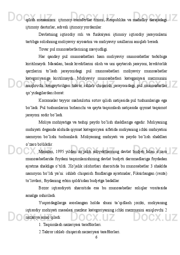 qilish   mexanizmi:   ijtimoiy   transfertlar   tizimi,   Respublika   va   mahalliy   darajadagi
ijtimoiy dasturlar, adresli ijtimoiy yordamlar.
Davlatning   iqtisodiy   roli   va   funksiyasi   ijtimoiy   iqtisodiy   jarayonlarni
tartibga solishning moliyaviy siyosatini va moliyaviy usullarini aniqlab beradi.
Tovar pul munosabatlarining mavjudligi.
Har   qanday   pul   munosabatlari   ham   moliyaviy   munosabatlar   tarkibiga
kiritilmaydi. Masalan, bank kreditlarini olish va uni qaytarish jarayoni, kreditorlik
qarzlarini   to’lash   jarayonidagi   pul   munosabatlari   moliyaviy   munosabatlar
kategoriyasiga   kiritilmaydi.   Moliyaviy   munosabatlari   kategoriyasi   mazmunini
aniqlovchi   kengaytirilgan   takror   ishlab   chiqarish   jarayonidagi   pul   munosabatlar
qo’yidagilardan iborat:
Korxonalar tayyor mahsulotni sotuv qilish natijasida pul tushumlariga ega
bo’ladi. Pul tushumlarini birlamchi va qayta taqsimlash natijasida qiymat taqsimot
jarayoni sodir bo’ladi.
Moliya mohiyatiga va tashqi paydo bo’lish shakllariga egadir. Moliyaning
mohiyati deganda alohida qiymat kategoriyasi sifatida moliyaning ichki mohiyatini
namoyon   bo’lishi   tushuniladi.   Moliyaning   mohiyati   va   paydo   bo’lish   shakllari
o’zaro bo\likdir.
Masalan,   1995   yildan   xo’jalik   subyektlarining   davlat   budjeti   bilan   o’zaro
munosabatlarida foydani taqsimlanishining davlat budjeti daromadlariga foydadan
ajratma shakliga o’tildi. Xo’jalik islohotlari sharoitida bu munosabatlar  3 shaklda
namoyon bo’ldi  ya’ni:  ishlab  chiqarish  fondlariga  ajratmalar,  Fiksirlangan (renta)
to’lovlari; foydaning erkin qoldi\idan budjetga badallar.
Bozor   iqtisodiyoti   sharoitida   esa   bu   munosabatlar   soliqlar   vositasida
amalga oshiriladi. 
Yuqoridagilarga   asoslangan   holda   shuni   ta’qidlash   joizki,   moliyaning
iqtisodiy mohiyati masalasi  mazkur kategoriyaning ichki mazmunini aniqlovchi 2
nazariya amal qiladi:
1. Taqsimlash nazariyasi tarafdorlari.
2.Takror ishlab chiqarish nazariyasi tarafdorlari.
6 