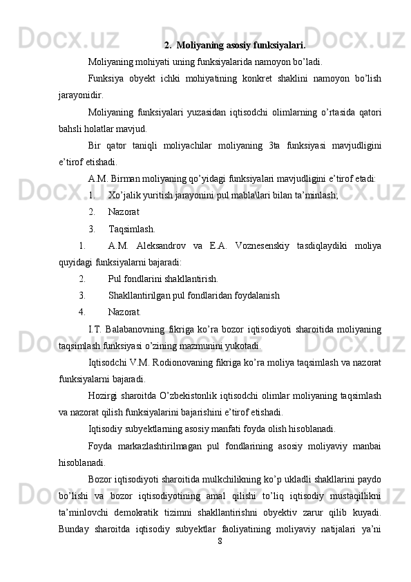 2. Moliyaning asosiy funksiyalari.
Moliyaning mohiyati uning funksiyalarida namoyon bo’ladi.
Funksiya   obyekt   ichki   mohiyatining   konkret   shaklini   namoyon   bo’lish
jarayonidir.
Moliyaning   funksiyalari   yuzasidan   iqtisodchi   olimlarning   o’rtasida   qatori
bahsli holatlar mavjud.
Bir   qator   taniqli   moliyachilar   moliyaning   3ta   funksiyasi   mavjudligini
e’tirof etishadi.
A.M. Birman moliyaning qo’yidagi funksiyalari mavjudligini e’tirof etadi:
1. Xo’jalik yuritish jarayonini pul mabla\lari bilan ta’minlash;
2. Nazorat 
3. Taqsimlash.
1. A.M.   Aleksandrov   va   E.A.   Voznesenskiy   tasdiqlaydiki   moliya
quyidagi funksiyalarni bajaradi:
2. Pul fondlarini shakllantirish.
3. Shakllantirilgan pul fondlaridan foydalanish 
4. Nazorat.
I.T.   Balabanovning   fikriga   ko’ra   bozor   iqtisodiyoti   sharoitida   moliyaning
taqsimlash funksiyasi o’zining mazmunini yukotadi.
Iqtisodchi V.M. Rodionovaning fikriga ko’ra moliya taqsimlash va nazorat
funksiyalarni bajaradi.
Hozirgi sharoitda O’zbekistonlik iqtisodchi  olimlar moliyaning taqsimlash
va nazorat qilish funksiyalarini bajarishini e’tirof etishadi.
Iqtisodiy subyektlarning asosiy manfati foyda olish hisoblanadi.
Foyda   markazlashtirilmagan   pul   fondlarining   asosiy   moliyaviy   manbai
hisoblanadi. 
Bozor iqtisodiyoti sharoitida mulkchilikning ko’p ukladli shakllarini paydo
bo’lishi   va   bozor   iqtisodiyotining   amal   qilishi   to’liq   iqtisodiy   mustaqillikni
ta’minlovchi   demokratik   tizimni   shakllantirishni   obyektiv   zarur   qilib   kuyadi.
Bunday   sharoitda   iqtisodiy   subyektlar   faoliyatining   moliyaviy   natijalari   ya’ni
8 