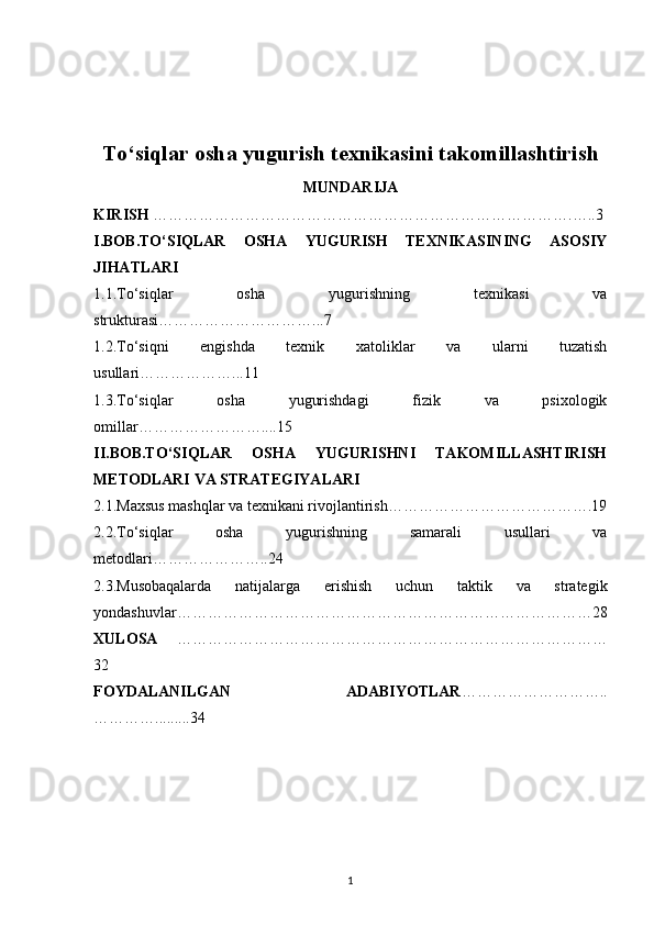 To‘siqlar osha yugurish texnikasini takomillashtirish
MUNDARIJA
KIRISH  ……………………………………………………………………….…..3
I.BOB.TO‘SIQLAR   OSHA   YUGURISH   TEXNIKASINING   ASOSIY
JIHATLARI
1.1.To‘siqlar   osha   yugurishning   texnikasi   va
strukturasi…………………………...7
1.2.To‘siqni   engishda   texnik   xatoliklar   va   ularni   tuzatish
usullari………………...11
1.3.To‘siqlar   osha   yugurishdagi   fizik   va   psixologik
omillar……………………....15
II.BOB.TO‘SIQLAR   OSHA   YUGURISHNI   TAKOMILLASHTIRISH
METODLARI VA STRATEGIYALARI
2.1.Maxsus mashqlar va texnikani rivojlantirish………………………………….19
2.2.To‘siqlar   osha   yugurishning   samarali   usullari   va
metodlari…………………..24
2.3.Musobaqalarda   natijalarga   erishish   uchun   taktik   va   strategik
yondashuvlar………………………………………………………………………28
XULOSA   …………………………………………………………………………
32
FOYDALANILGAN   ADABIYOTLAR ………………………..
………….........34
1 