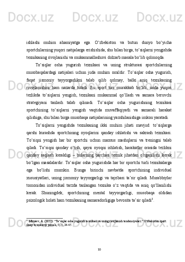 ishlashi   muhim   ahamiyatga   ega.   O‘zbekiston   va   butun   dunyo   bo‘yicha
sportchilarning yuqori natijalarga erishishida, shu bilan birga, to‘siqlarni yengishda
texnikaning rivojlanishi va mukammallashuvi dolzarb masala bo‘lib qolmoqda.
To‘siqlar   osha   yugurish   texnikasi   va   uning   strukturasi   sportchilarning
musobaqalardagi   natijalari   uchun   juda   muhim   omildir.   To‘siqlar   osha   yugurish,
faqat   jismoniy   tayyorgarlikni   talab   qilib   qolmay,   balki   aniq   texnikaning
rivojlanishini   ham   nazarda   tutadi.   Bu   sport   turi   murakkab   bo‘lib,   unda   yuqori
tezlikda   to‘siqlarni   yengish,   texnikani   mukammal   qo‘llash   va   samara   beruvchi
strategiyani   tanlash   talab   qilinadi.   To‘siqlar   osha   yugurishning   texnikasi
sportchining   to‘siqlarni   yengish   vaqtida   muvaffaqiyatli   va   samarali   harakat
qilishiga, shu bilan birga musobaqa natijalarining yaxshilanishiga imkon yaratadi.
To‘siqlarni   yengishda   texnikaning   ikki   muhim   jihati   mavjud:   to‘siqlarga
qarshi   kurashda   sportchining   oyoqlarini   qanday   ishlatishi   va   sakrash   texnikasi.
To‘siqni   yengish   har   bir   sportchi   uchun   maxsus   mashqlarni   va   treningni   talab
qiladi.   To‘siqni   qanday   o‘tish,   qaysi   oyoqni   ishlatish,   harakatlar   orasida   tezlikni
qanday   saqlash   kerakligi   –   bularning   barchasi   texnik   jihatdan   o‘rganilishi   kerak
bo‘lgan masalalardir. To‘siqlar osha yugurishda har bir sportchi turli texnikalarga
ega   bo‘lishi   mumkin.   Bunga   birinchi   navbatda   sportchining   individual
xususiyatlari,   uning   jismoniy   tayyorgarligi   va   tajribasi   ta’sir   qiladi.   Murabbiylar
tomonidan   individual   tarzda   tanlangan   texnika   o‘z   vaqtida   va   aniq   qo‘llanilishi
kerak.   Shuningdek,   sportchining   mental   tayyorgarligi,   musobaqa   oldidan
psixologik holati ham texnikaning samaradorligiga bevosita ta’sir qiladi 2
.
2
   Mirzaev, A. (2022). “To‘siqlar osha yugurish texnikasi va uning rivojlanish tendensiyalari.” O‘zbekiston sport 
ilmiy-texnikaviy jurnali, 5(2), 34-45.
10