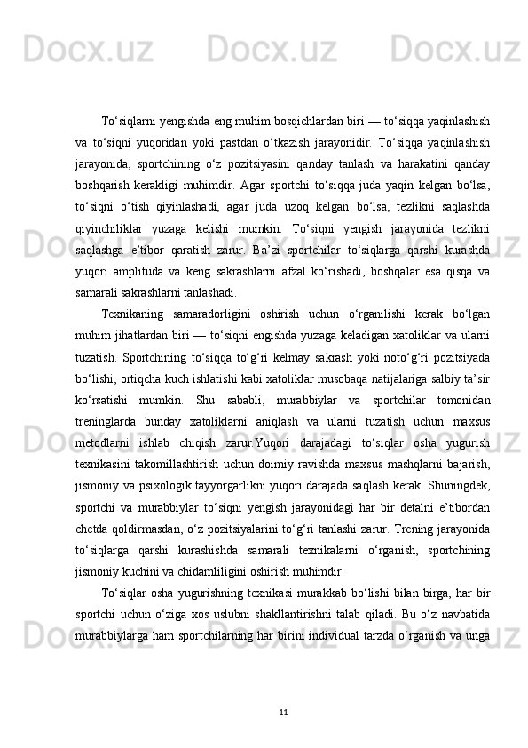 To‘siqlarni yengishda eng muhim bosqichlardan biri — to‘siqqa yaqinlashish
va   to‘siqni   yuqoridan   yoki   pastdan   o‘tkazish   jarayonidir.   To‘siqqa   yaqinlashish
jarayonida,   sportchining   o‘z   pozitsiyasini   qanday   tanlash   va   harakatini   qanday
boshqarish   kerakligi   muhimdir.   Agar   sportchi   to‘siqqa   juda   yaqin   kelgan   bo‘lsa,
to‘siqni   o‘tish   qiyinlashadi,   agar   juda   uzoq   kelgan   bo‘lsa,   tezlikni   saqlashda
qiyinchiliklar   yuzaga   kelishi   mumkin.   To‘siqni   yengish   jarayonida   tezlikni
saqlashga   e’tibor   qaratish   zarur.   Ba’zi   sportchilar   to‘siqlarga   qarshi   kurashda
yuqori   amplituda   va   keng   sakrashlarni   afzal   ko‘rishadi,   boshqalar   esa   qisqa   va
samarali sakrashlarni tanlashadi.
Texnikaning   samaradorligini   oshirish   uchun   o‘rganilishi   kerak   bo‘lgan
muhim jihatlardan biri — to‘siqni  engishda yuzaga keladigan xatoliklar va ularni
tuzatish.   Sportchining   to‘siqqa   to‘g‘ri   kelmay   sakrash   yoki   noto‘g‘ri   pozitsiyada
bo‘lishi, ortiqcha kuch ishlatishi kabi xatoliklar musobaqa natijalariga salbiy ta’sir
ko‘rsatishi   mumkin.   Shu   sababli,   murabbiylar   va   sportchilar   tomonidan
treninglarda   bunday   xatoliklarni   aniqlash   va   ularni   tuzatish   uchun   maxsus
metodlarni   ishlab   chiqish   zarur.Yuqori   darajadagi   to‘siqlar   osha   yugurish
texnikasini   takomillashtirish   uchun   doimiy   ravishda   maxsus   mashqlarni   bajarish,
jismoniy va psixologik tayyorgarlikni yuqori darajada saqlash kerak. Shuningdek,
sportchi   va   murabbiylar   to‘siqni   yengish   jarayonidagi   har   bir   detalni   e’tibordan
chetda qoldirmasdan, o‘z pozitsiyalarini  to‘g‘ri tanlashi  zarur. Trening jarayonida
to‘siqlarga   qarshi   kurashishda   samarali   texnikalarni   o‘rganish,   sportchining
jismoniy kuchini va chidamliligini oshirish muhimdir.
To‘siqlar   osha   yugurishning   texnikasi   murakkab  bo‘lishi   bilan  birga,  har   bir
sportchi   uchun   o‘ziga   xos   uslubni   shakllantirishni   talab   qiladi.   Bu   o‘z   navbatida
murabbiylarga  ham  sportchilarning har   birini   individual   tarzda o‘rganish  va unga
11 