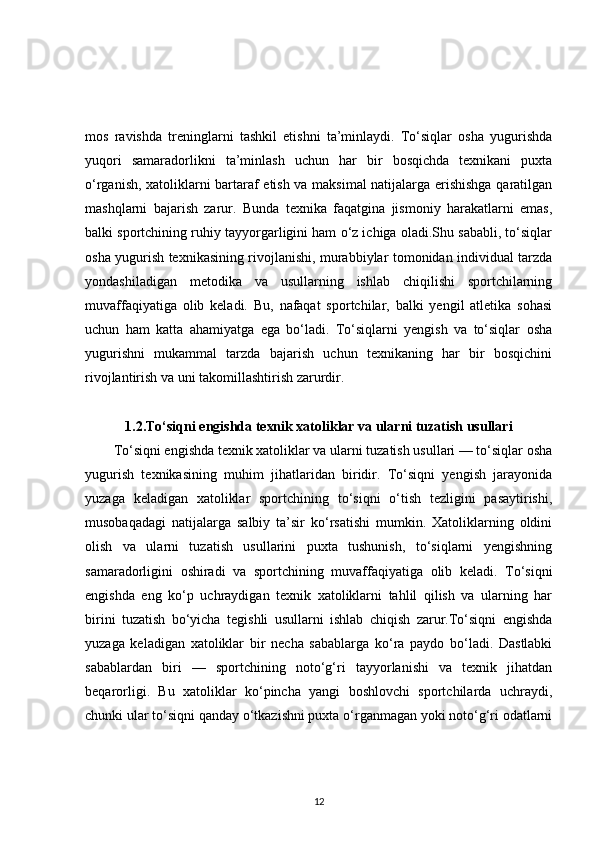mos   ravishda   treninglarni   tashkil   etishni   ta’minlaydi.   To‘siqlar   osha   yugurishda
yuqori   samaradorlikni   ta’minlash   uchun   har   bir   bosqichda   texnikani   puxta
o‘rganish, xatoliklarni bartaraf etish va maksimal natijalarga erishishga qaratilgan
mashqlarni   bajarish   zarur.   Bunda   texnika   faqatgina   jismoniy   harakatlarni   emas,
balki sportchining ruhiy tayyorgarligini ham o‘z ichiga oladi.Shu sababli, to‘siqlar
osha yugurish texnikasining rivojlanishi, murabbiylar tomonidan individual tarzda
yondashiladigan   metodika   va   usullarning   ishlab   chiqilishi   sportchilarning
muvaffaqiyatiga   olib   keladi.   Bu,   nafaqat   sportchilar,   balki   yengil   atletika   sohasi
uchun   ham   katta   ahamiyatga   ega   bo‘ladi.   To‘siqlarni   yengish   va   to‘siqlar   osha
yugurishni   mukammal   tarzda   bajarish   uchun   texnikaning   har   bir   bosqichini
rivojlantirish va uni takomillashtirish zarurdir.
1.2.To‘siqni engishda texnik xatoliklar va ularni tuzatish usullari
To‘siqni engishda texnik xatoliklar va ularni tuzatish usullari — to‘siqlar osha
yugurish   texnikasining   muhim   jihatlaridan   biridir.   To‘siqni   yengish   jarayonida
yuzaga   keladigan   xatoliklar   sportchining   to‘siqni   o‘tish   tezligini   pasaytirishi,
musobaqadagi   natijalarga   salbiy   ta’sir   ko‘rsatishi   mumkin.   Xatoliklarning   oldini
olish   va   ularni   tuzatish   usullarini   puxta   tushunish,   to‘siqlarni   yengishning
samaradorligini   oshiradi   va   sportchining   muvaffaqiyatiga   olib   keladi.   To‘siqni
engishda   eng   ko‘p   uchraydigan   texnik   xatoliklarni   tahlil   qilish   va   ularning   har
birini   tuzatish   bo‘yicha   tegishli   usullarni   ishlab   chiqish   zarur.To‘siqni   engishda
yuzaga   keladigan   xatoliklar   bir   necha   sabablarga   ko‘ra   paydo   bo‘ladi.   Dastlabki
sabablardan   biri   —   sportchining   noto‘g‘ri   tayyorlanishi   va   texnik   jihatdan
beqarorligi.   Bu   xatoliklar   ko‘pincha   yangi   boshlovchi   sportchilarda   uchraydi,
chunki ular to‘siqni qanday o‘tkazishni puxta o‘rganmagan yoki noto‘g‘ri odatlarni
12 