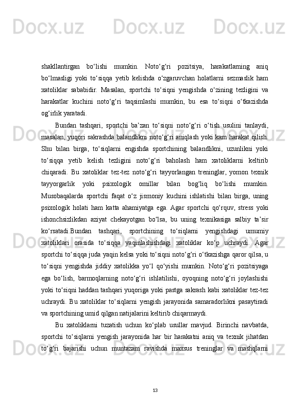 shakllantirgan   bo‘lishi   mumkin.   Noto‘g‘ri   pozitsiya,   harakatlarning   aniq
bo‘lmasligi   yoki   to‘siqqa   yetib   kelishda   o‘zgaruvchan   holatlarni   sezmaslik   ham
xatoliklar   sababidir.   Masalan,   sportchi   to‘siqni   yengishda   o‘zining   tezligini   va
harakatlar   kuchini   noto‘g‘ri   taqsimlashi   mumkin,   bu   esa   to‘siqni   o‘tkazishda
og‘irlik yaratadi.
Bundan   tashqari,   sportchi   ba’zan   to‘siqni   noto‘g‘ri   o‘tish   usulini   tanlaydi,
masalan, yuqori sakrashda balandlikni noto‘g‘ri aniqlash yoki kam harakat qilish.
Shu   bilan   birga,   to‘siqlarni   engishda   sportchining   balandlikni,   uzunlikni   yoki
to‘siqqa   yetib   kelish   tezligini   noto‘g‘ri   baholash   ham   xatoliklarni   keltirib
chiqaradi.   Bu   xatoliklar   tez-tez   noto‘g‘ri   tayyorlangan   treninglar,   yomon   texnik
tayyorgarlik   yoki   psixologik   omillar   bilan   bog‘liq   bo‘lishi   mumkin.
Musobaqalarda   sportchi   faqat   o‘z   jismoniy   kuchini   ishlatishi   bilan   birga,   uning
psixologik   holati   ham   katta   ahamiyatga   ega.   Agar   sportchi   qo‘rquv,   stress   yoki
ishonchsizlikdan   aziyat   chekayotgan   bo‘lsa,   bu   uning   texnikasiga   salbiy   ta’sir
ko‘rsatadi.Bundan   tashqari,   sportchining   to‘siqlarni   yengishdagi   umumiy
xatoliklari   orasida   to‘siqqa   yaqinlashishdagi   xatoliklar   ko‘p   uchraydi.   Agar
sportchi to‘siqqa juda yaqin kelsa yoki to‘siqni noto‘g‘ri o‘tkazishga qaror qilsa, u
to‘siqni   yengishda   jiddiy   xatolikka   yo‘l   qo‘yishi   mumkin.   Noto‘g‘ri   pozitsiyaga
ega   bo‘lish,   barmoqlarning   noto‘g‘ri   ishlatilishi,   oyoqning   noto‘g‘ri   joylashishi
yoki to‘siqni haddan tashqari  yuqoriga yoki pastga sakrash kabi xatoliklar tez-tez
uchraydi.   Bu   xatoliklar   to‘siqlarni   yengish   jarayonida   samaradorlikni   pasaytiradi
va sportchining umid qilgan natijalarini keltirib chiqarmaydi.
Bu   xatoliklarni   tuzatish   uchun   ko‘plab   usullar   mavjud.   Birinchi   navbatda,
sportchi   to‘siqlarni   yengish   jarayonida   har   bir   harakatni   aniq   va   texnik   jihatdan
to‘g‘ri   bajarishi   uchun   muntazam   ravishda   maxsus   treninglar   va   mashqlarni
13 