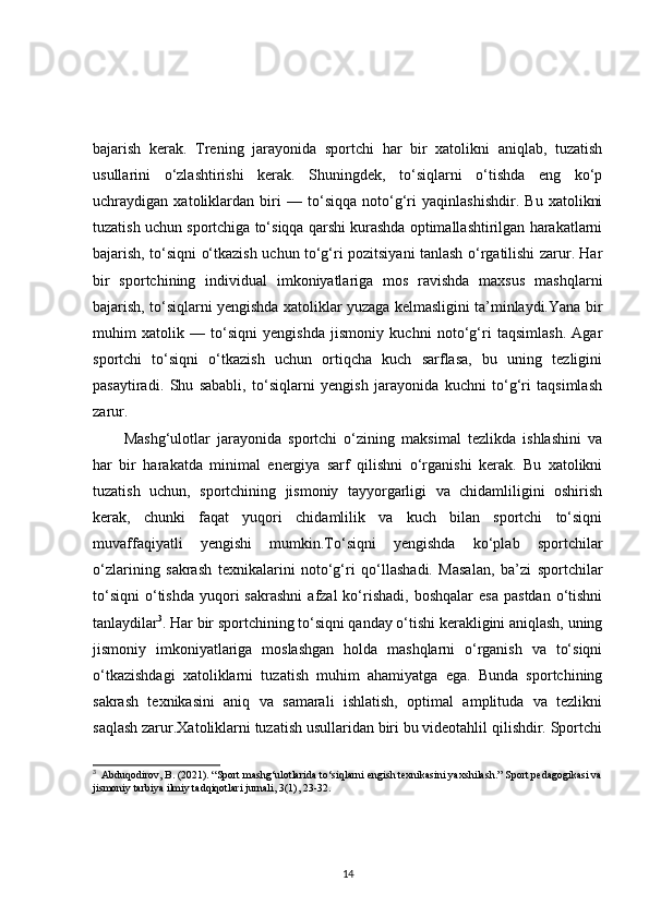 bajarish   kerak.   Trening   jarayonida   sportchi   har   bir   xatolikni   aniqlab,   tuzatish
usullarini   o‘zlashtirishi   kerak.   Shuningdek,   to‘siqlarni   o‘tishda   eng   ko‘p
uchraydigan   xatoliklardan   biri   —   to‘siqqa   noto‘g‘ri   yaqinlashishdir.   Bu   xatolikni
tuzatish uchun sportchiga to‘siqqa qarshi kurashda optimallashtirilgan harakatlarni
bajarish, to‘siqni o‘tkazish uchun to‘g‘ri pozitsiyani tanlash o‘rgatilishi zarur. Har
bir   sportchining   individual   imkoniyatlariga   mos   ravishda   maxsus   mashqlarni
bajarish, to‘siqlarni yengishda xatoliklar yuzaga kelmasligini ta’minlaydi.Yana bir
muhim   xatolik   —   to‘siqni   yengishda   jismoniy   kuchni   noto‘g‘ri   taqsimlash.   Agar
sportchi   to‘siqni   o‘tkazish   uchun   ortiqcha   kuch   sarflasa,   bu   uning   tezligini
pasaytiradi.   Shu   sababli,   to‘siqlarni   yengish   jarayonida   kuchni   to‘g‘ri   taqsimlash
zarur. 
Mashg‘ulotlar   jarayonida   sportchi   o‘zining   maksimal   tezlikda   ishlashini   va
har   bir   harakatda   minimal   energiya   sarf   qilishni   o‘rganishi   kerak.   Bu   xatolikni
tuzatish   uchun,   sportchining   jismoniy   tayyorgarligi   va   chidamliligini   oshirish
kerak,   chunki   faqat   yuqori   chidamlilik   va   kuch   bilan   sportchi   to‘siqni
muvaffaqiyatli   yengishi   mumkin.To‘siqni   yengishda   ko‘plab   sportchilar
o‘zlarining   sakrash   texnikalarini   noto‘g‘ri   qo‘llashadi.   Masalan,   ba’zi   sportchilar
to‘siqni   o‘tishda   yuqori  sakrashni  afzal  ko‘rishadi,   boshqalar  esa   pastdan   o‘tishni
tanlaydilar 3
. Har bir sportchining to‘siqni qanday o‘tishi kerakligini aniqlash, uning
jismoniy   imkoniyatlariga   moslashgan   holda   mashqlarni   o‘rganish   va   to‘siqni
o‘tkazishdagi   xatoliklarni   tuzatish   muhim   ahamiyatga   ega.   Bunda   sportchining
sakrash   texnikasini   aniq   va   samarali   ishlatish,   optimal   amplituda   va   tezlikni
saqlash zarur.Xatoliklarni tuzatish usullaridan biri bu videotahlil qilishdir. Sportchi
3
   Abduqodirov, B. (2021). “Sport mashg‘ulotlarida to‘siqlarni engish texnikasini yaxshilash.” Sport pedagogikasi va
jismoniy tarbiya ilmiy tadqiqotlari jurnali, 3(1), 23-32.
14 