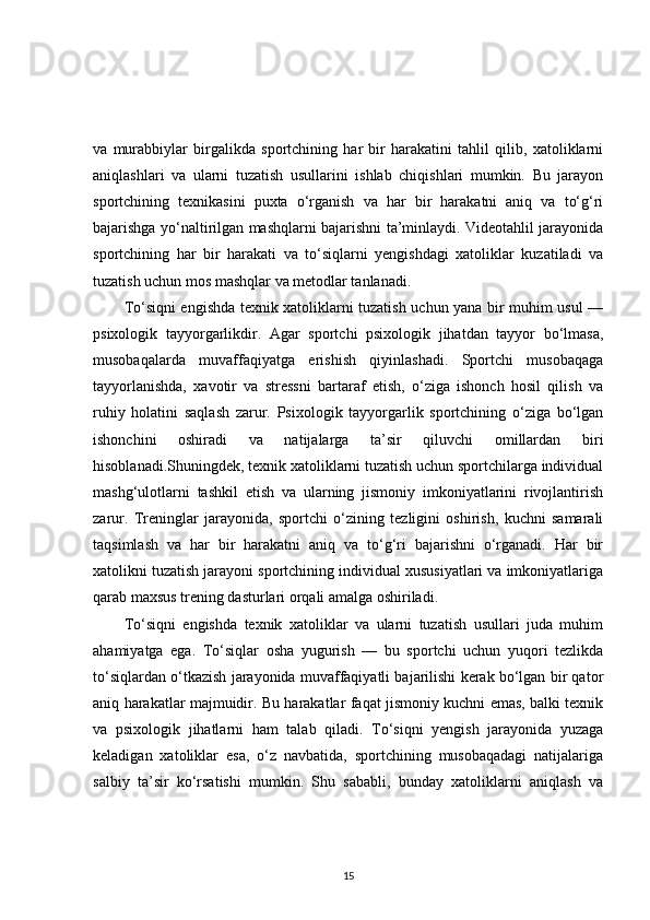va   murabbiylar   birgalikda   sportchining   har   bir   harakatini   tahlil   qilib,   xatoliklarni
aniqlashlari   va   ularni   tuzatish   usullarini   ishlab   chiqishlari   mumkin.   Bu   jarayon
sportchining   texnikasini   puxta   o‘rganish   va   har   bir   harakatni   aniq   va   to‘g‘ri
bajarishga yo‘naltirilgan mashqlarni bajarishni ta’minlaydi. Videotahlil jarayonida
sportchining   har   bir   harakati   va   to‘siqlarni   yengishdagi   xatoliklar   kuzatiladi   va
tuzatish uchun mos mashqlar va metodlar tanlanadi.
To‘siqni engishda texnik xatoliklarni tuzatish uchun yana bir muhim usul —
psixologik   tayyorgarlikdir.   Agar   sportchi   psixologik   jihatdan   tayyor   bo‘lmasa,
musobaqalarda   muvaffaqiyatga   erishish   qiyinlashadi.   Sportchi   musobaqaga
tayyorlanishda,   xavotir   va   stressni   bartaraf   etish,   o‘ziga   ishonch   hosil   qilish   va
ruhiy   holatini   saqlash   zarur.   Psixologik   tayyorgarlik   sportchining   o‘ziga   bo‘lgan
ishonchini   oshiradi   va   natijalarga   ta’sir   qiluvchi   omillardan   biri
hisoblanadi.Shuningdek, texnik xatoliklarni tuzatish uchun sportchilarga individual
mashg‘ulotlarni   tashkil   etish   va   ularning   jismoniy   imkoniyatlarini   rivojlantirish
zarur.   Treninglar   jarayonida,   sportchi   o‘zining   tezligini   oshirish,   kuchni   samarali
taqsimlash   va   har   bir   harakatni   aniq   va   to‘g‘ri   bajarishni   o‘rganadi.   Har   bir
xatolikni tuzatish jarayoni sportchining individual xususiyatlari va imkoniyatlariga
qarab maxsus trening dasturlari orqali amalga oshiriladi.
To‘siqni   engishda   texnik   xatoliklar   va   ularni   tuzatish   usullari   juda   muhim
ahamiyatga   ega.   To‘siqlar   osha   yugurish   —   bu   sportchi   uchun   yuqori   tezlikda
to‘siqlardan o‘tkazish jarayonida muvaffaqiyatli bajarilishi kerak bo‘lgan bir qator
aniq harakatlar majmuidir. Bu harakatlar faqat jismoniy kuchni emas, balki texnik
va   psixologik   jihatlarni   ham   talab   qiladi.   To‘siqni   yengish   jarayonida   yuzaga
keladigan   xatoliklar   esa,   o‘z   navbatida,   sportchining   musobaqadagi   natijalariga
salbiy   ta’sir   ko‘rsatishi   mumkin.   Shu   sababli,   bunday   xatoliklarni   aniqlash   va
15 