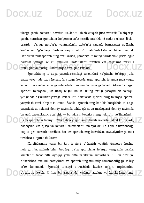 ularga   qarshi   samarali   tuzatish   usullarini   ishlab   chiqish   juda   zarurdir.To‘siqlarga
qarshi kurashda sportchilar ko‘pincha ba’zi texnik xatoliklarni sodir etishadi. Bular
orasida   to‘siqqa   noto‘g‘ri   yaqinlashish,   noto‘g‘ri   sakrash   texnikasini   qo‘llash,
kuchni   noto‘g‘ri   taqsimlash   va   vaqtni   noto‘g‘ri   baholash   kabi   xatoliklar   mavjud.
Har bir xatolik sportchining texnikasida, jismoniy imkoniyatlarida yoki psixologik
holatida   yuzaga   kelishi   mumkin.   Xatoliklarni   tuzatish   esa   faqatgina   maxsus
treninglar va mashg‘ulotlar orqali amalga oshiriladi.
Sportchining   to‘siqqa   yaqinlashishdagi   xatoliklari   ko‘pincha   to‘siqqa   juda
yaqin  yoki   juda  uzoq  kelganida  yuzaga   keladi.  Agar   sportchi   to‘siqqa  juda  yaqin
kelsa,   u   sakrashni   amalga   oshirishda   muammolar   yuzaga   keladi.   Aksincha,   agar
sportchi   to‘siqdan   juda   uzoq   kelgan   bo‘lsa,   uning   tezligi   pasayadi   va   to‘siqni
yengishda   og‘irliklar   yuzaga   keladi.   Bu   holatlarda   sportchining   to‘siqqa   optimal
yaqinlashishini   o‘rganish   kerak.   Bunda,   sportchining   har   bir   bosqichda   to‘siqqa
yaqinlashish   holatini   doimiy  ravishda   tahlil   qilish   va  mashqlarni  doimiy  ravishda
bajarish zarur.Ikkinchi xatolik — bu sakrash texnikasining noto‘g‘ri qo‘llanishidir.
Ba’zi sportchilar to‘siqni o‘tkazishda yuqori amplitudali sakrashni afzal ko‘rishadi,
boshqalari   esa   qisqa   va   samarali   sakrashlarni   tanlaydilar.   To‘siqni   o‘tkazishdagi
eng   to‘g‘ri   sakrash   texnikasi   har   bir   sportchining   individual   xususiyatlariga   mos
ravishda o‘rganilishi lozim.
Xatoliklarning   yana   bir   turi   to‘siqni   o‘tkazish   vaqtida   jismoniy   kuchni
noto‘g‘ri   taqsimlash   bilan   bog‘liq.   Ba’zi   sportchilar   to‘siqni   yengishda   barcha
kuchlarini   faqat   bitta   oyoqqa   yoki   bitta   harakatga   sarflashadi.   Bu   esa   to‘siqni
o‘tkazishda   tezlikni   pasaytiradi   va   sportchining   umumiy   samaradorligiga   salbiy
ta’sir   ko‘rsatadi.   Sportchi   to‘siqni   o‘tkazishda   kuchni   to‘g‘ri   taqsimlashni
o‘rganishi   kerak.   U   har   bir   sakrashda   kuchni,   tezlikni   va   harakatlarni   aniq
16 