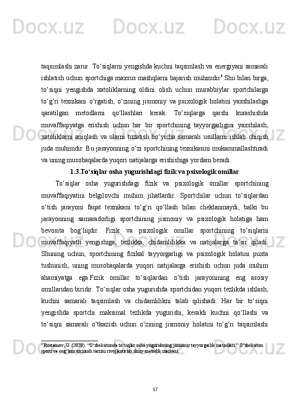 taqsimlashi zarur. To‘siqlarni yengishda kuchni taqsimlash va energiyani samarali
ishlatish uchun sportchiga maxsus mashqlarni bajarish muhimdir 4
.Shu bilan birga,
to‘siqni   yengishda   xatoliklarning   oldini   olish   uchun   murabbiylar   sportchilarga
to‘g‘ri   texnikani   o‘rgatish,   o‘zining   jismoniy   va   psixologik   holatini   yaxshilashga
qaratilgan   metodlarni   qo‘llashlari   kerak.   To‘siqlarga   qarshi   kurashishda
muvaffaqiyatga   erishish   uchun   har   bir   sportchining   tayyorgarligini   yaxshilash,
xatoliklarni   aniqlash   va   ularni   tuzatish   bo‘yicha   samarali   usullarni   ishlab   chiqish
juda muhimdir. Bu jarayonning o‘zi sportchining texnikasini mukammallashtiradi
va uning musobaqalarda yuqori natijalarga erishishiga yordam beradi.
1.3.To‘siqlar osha yugurishdagi fizik va psixologik omillar
To‘siqlar   osha   yugurishdagi   fizik   va   psixologik   omillar   sportchining
muvaffaqiyatini   belgilovchi   muhim   jihatlardir.   Sportchilar   uchun   to‘siqlardan
o‘tish   jarayoni   faqat   texnikani   to‘g‘ri   qo‘llash   bilan   cheklanmaydi,   balki   bu
jarayonning   samaradorligi   sportchining   jismoniy   va   psixologik   holatiga   ham
bevosita   bog‘liqdir.   Fizik   va   psixologik   omillar   sportchining   to‘siqlarni
muvaffaqiyatli   yengishiga,   tezlikka,   chidamlilikka   va   natijalarga   ta’sir   qiladi.
Shuning   uchun,   sportchining   fizikal   tayyorgarligi   va   psixologik   holatini   puxta
tushunish,   uning   musobaqalarda   yuqori   natijalarga   erishish   uchun   juda   muhim
ahamiyatga   ega.Fizik   omillar   to‘siqlardan   o‘tish   jarayonining   eng   asosiy
omillaridan biridir. To‘siqlar osha yugurishda sportchidan yuqori tezlikda ishlash,
kuchni   samarali   taqsimlash   va   chidamlilikni   talab   qilishadi.   Har   bir   to‘siqni
yengishda   sportchi   maksimal   tezlikda   yugurishi,   kerakli   kuchni   qo‘llashi   va
to‘siqni   samarali   o‘tkazish   uchun   o‘zining   jismoniy   holatini   to‘g‘ri   taqsimlashi
4
  Rustamov, U. (2020). “O‘zbekistonda to‘siqlar osha yugurishning jismoniy tayyorgarlik metodlari.” O‘zbekiston 
sporti va sog‘lom turmush tarzini rivojlantirish ilmiy-metodik markazi.
17 