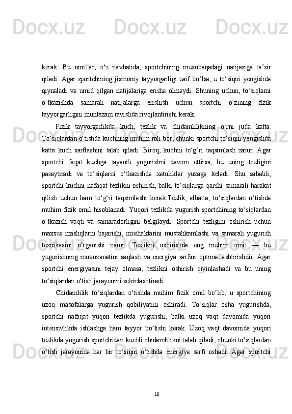 kerak.   Bu   omillar,   o‘z   navbatida,   sportchining   musobaqadagi   natijasiga   ta’sir
qiladi.   Agar   sportchining   jismoniy   tayyorgarligi   zaif   bo‘lsa,   u   to‘siqni   yengishda
qiynaladi   va   umid   qilgan   natijalariga   erisha   olmaydi.   Shuning   uchun,   to‘siqlarni
o‘tkazishda   samarali   natijalarga   erishish   uchun   sportchi   o‘zining   fizik
tayyorgarligini muntazam ravishda rivojlantirishi kerak.
Fizik   tayyorgarlikda   kuch,   tezlik   va   chidamlilikning   o‘rni   juda   katta.
To‘siqlardan o‘tishda kuchning muhim roli bor, chunki sportchi to‘siqni yengishda
katta   kuch   sarflashini   talab   qiladi.   Biroq,   kuchni   to‘g‘ri   taqsimlash   zarur.   Agar
sportchi   faqat   kuchga   tayanib   yugurishni   davom   ettirsa,   bu   uning   tezligini
pasaytiradi   va   to‘siqlarni   o‘tkazishda   xatoliklar   yuzaga   keladi.   Shu   sababli,
sportchi kuchni nafaqat tezlikni oshirish, balki to‘siqlarga qarshi  samarali  harakat
qilish   uchun   ham   to‘g‘ri   taqsimlashi   kerak.Tezlik,   albatta,   to‘siqlardan   o‘tishda
muhim fizik omil hisoblanadi. Yuqori  tezlikda yugurish sportchining to‘siqlardan
o‘tkazish   vaqti   va   samaradorligini   belgilaydi.   Sportchi   tezligini   oshirish   uchun
maxsus   mashqlarni   bajarishi,   mushaklarini   mustahkamlashi   va   samarali   yugurish
texnikasini   o‘rganishi   zarur.   Tezlikni   oshirishda   eng   muhim   omil   —   bu
yugurishning   muvozanatini   saqlash   va   energiya   sarfini   optimallashtirishdir.   Agar
sportchi   energiyasini   tejay   olmasa,   tezlikni   oshirish   qiyinlashadi   va   bu   uning
to‘siqlardan o‘tish jarayonini sekinlashtiradi.
Chidamlilik   to‘siqlardan   o‘tishda   muhim   fizik   omil   bo‘lib,   u   sportchining
uzoq   masofalarga   yugurish   qobiliyatini   oshiradi.   To‘siqlar   osha   yugurishda,
sportchi   nafaqat   yuqori   tezlikda   yugurishi,   balki   uzoq   vaqt   davomida   yuqori
intensivlikda   ishlashga   ham   tayyor   bo‘lishi   kerak.   Uzoq   vaqt   davomida   yuqori
tezlikda yugurish sportchidan kuchli chidamlilikni talab qiladi, chunki to‘siqlardan
o‘tish   jarayonida   har   bir   to‘siqni   o‘tishda   energiya   sarfi   oshadi.   Agar   sportchi
18 