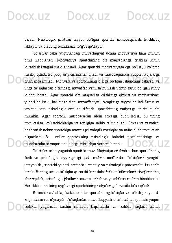 beradi.   Psixologik   jihatdan   tayyor   bo‘lgan   sportchi   musobaqalarda   kuchliroq
ishlaydi va o‘zining texnikasini to‘g‘ri qo‘llaydi.
To‘siqlar   osha   yugurishdagi   muvaffaqiyat   uchun   motivatsiya   ham   muhim
omil   hisoblanadi.   Motivatsiya   sportchining   o‘z   maqsadlariga   erishish   uchun
kurashish istagini shakllantiradi. Agar sportchi motivatsiyaga ega bo‘lsa, u ko‘proq
mashq   qiladi,   ko‘proq   sa’y-harakatlar   qiladi   va   musobaqalarda   yuqori   natijalarga
erishishga intiladi. Motivatsiya sportchining o‘ziga bo‘lgan ishonchini oshiradi va
unga to‘siqlardan o‘tishdagi  muvaffaqiyatni ta’minlash uchun zarur bo‘lgan ruhiy
kuchni   beradi.   Agar   sportchi   o‘z   maqsadiga   erishishga   qiziqsa   va   motivatsiyasi
yuqori bo‘lsa, u har bir to‘siqni muvaffaqiyatli yengishga tayyor bo‘ladi.Stress va
xavotir   ham   psixologik   omillar   sifatida   sportchining   natijasiga   ta’sir   qilishi
mumkin.   Agar   sportchi   musobaqadan   oldin   stressga   duch   kelsa,   bu   uning
texnikasiga,   ko‘rsatkichlariga   va   tezligiga   salbiy   ta’sir   qiladi.   Stress   va   xavotirni
boshqarish uchun sportchiga maxsus psixologik mashqlar va nafas olish texnikalari
o‘rgatiladi.   Bu   usullar   sportchining   psixologik   holatini   tinchlantirishga   va
musobaqalarda yuqori natijalarga erishishga yordam beradi.
To‘siqlar osha yugurish sportida muvaffaqiyatga erishish uchun sportchining
fizik   va   psixologik   tayyorgarligi   juda   muhim   omillardir.   To‘siqlarni   yengish
jarayonida, sportchi  yuqori  darajada jismoniy va psixologik potentsialni  ishlatishi
kerak. Buning uchun to‘siqlarga qarshi kurashda fizik ko‘nikmalarni rivojlantirish,
shuningdek, psixologik jihatlarni nazorat qilish va yaxshilash muhim hisoblanadi.
Har ikkala omilning uyg‘unligi sportchining natijalariga bevosita ta’sir qiladi.
Birinchi   navbatda,   fizikal   omillar   sportchining   to‘siqlardan   o‘tish   jarayonida
eng muhim rol o‘ynaydi. To‘siqlardan muvaffaqiyatli o‘tish uchun sportchi yuqori
tezlikda   yugurishi,   kuchni   samarali   taqsimlashi   va   tezlikni   saqlash   uchun
20 