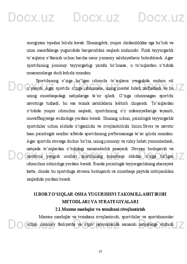 energiyani tejashni bilishi kerak. Shuningdek, yuqori chidamlilikka ega bo‘lish va
uzun   masofalarga   yugurishda   barqarorlikni   saqlash   muhimdir.   Fizik   tayyorgarlik
to‘siqlarni o‘tkazish uchun barcha zarur jismoniy salohiyatlarni birlashtiradi. Agar
sportchining   jismoniy   tayyorgarligi   yaxshi   bo‘lmasa,   u   to‘siqlardan   o‘tishda
muammolarga duch kelishi mumkin.
Sportchining   o‘ziga   bo‘lgan   ishonchi   to‘siqlarni   yengishda   muhim   rol
o‘ynaydi.   Agar   sportchi   o‘ziga   ishonmasa,   uning   mental   holati   zaiflashadi   va   bu
uning   musobaqadagi   natijalariga   ta’sir   qiladi.   O‘ziga   ishonmagan   sportchi
xavotirga   tushadi,   bu   esa   texnik   xatoliklarni   keltirib   chiqaradi.   To‘siqlardan
o‘tishda   yuqori   ishonchni   saqlash,   sportchining   o‘z   imkoniyatlariga   tayanib,
muvaffaqiyatga erishishga yordam beradi. Shuning uchun, psixologik tayyorgarlik
sportchilar   uchun   alohida   o‘rganilishi   va   rivojlantirilishi   lozim.Stress   va   xavotir
ham psixologik omillar sifatida sportchining performansiga ta’sir qilishi  mumkin.
Agar sportchi stressga duchor bo‘lsa, uning jismoniy va ruhiy holati yomonlashadi,
natijada   to‘siqlardan   o‘tishdagi   samaradorlik   pasayadi.   Stressni   boshqarish   va
xavotirni   yengish   usullari   sportchining   musobaqa   oldidan   o‘ziga   bo‘lgan
ishonchini oshirishga yordam beradi. Bunda psixologik tayyorgarlikning ahamiyati
katta, chunki bu sportchiga stressni boshqarish va musobaqa paytida xotirjamlikni
saqlashda yordam beradi.
II.BOB.TO‘SIQLAR OSHA YUGURISHNI TAKOMILLASHTIRISH
METODLARI VA STRATEGIYALARI
2.1.Maxsus mashqlar va texnikani rivojlantirish
    Maxsus   mashqlar   va   texnikani   rivojlantirish,   sportchilar   va   sportshunoslar
uchun   jismoniy   faoliyatda   va   o'quv   jarayonlarida   samarali   natijalarga   erishish
21
