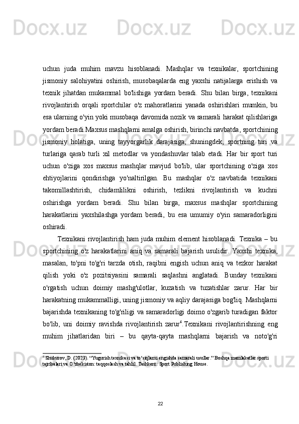 uchun   juda   muhim   mavzu   hisoblanadi.   Mashqlar   va   texnikalar,   sportchining
jismoniy   salohiyatini   oshirish,   musobaqalarda   eng   yaxshi   natijalarga   erishish   va
texnik   jihatdan   mukammal   bo'lishiga   yordam   beradi.   Shu   bilan   birga,   texnikani
rivojlantirish   orqali   sportchilar   o'z   mahoratlarini   yanada   oshirishlari   mumkin,   bu
esa ularning o'yin yoki musobaqa davomida nozik va samarali harakat qilishlariga
yordam beradi.Maxsus mashqlarni amalga oshirish, birinchi navbatda, sportchining
jismoniy   holatiga,   uning   tayyorgarlik   darajasiga,   shuningdek,   sportning   turi   va
turlariga   qarab   turli   xil   metodlar   va   yondashuvlar   talab   etadi.   Har   bir   sport   turi
uchun   o'ziga   xos   maxsus   mashqlar   mavjud   bo'lib,   ular   sportchining   o'ziga   xos
ehtiyojlarini   qondirishga   yo'naltirilgan.   Bu   mashqlar   o'z   navbatida   texnikani
takomillashtirish,   chidamlilikni   oshirish,   tezlikni   rivojlantirish   va   kuchni
oshirishga   yordam   beradi.   Shu   bilan   birga,   maxsus   mashqlar   sportchining
harakatlarini   yaxshilashga   yordam   beradi,   bu   esa   umumiy   o'yin   samaradorligini
oshiradi.
Texnikani rivojlantirish ham juda muhim element hisoblanadi. Texnika – bu
sportchining   o'z   harakatlarini   aniq   va   samarali   bajarish   usulidir.   Yaxshi   texnika,
masalan,   to'pni   to'g'ri   tarzda   otish,   raqibni   engish   uchun   aniq   va   tezkor   harakat
qilish   yoki   o'z   pozitsiyasini   samarali   saqlashni   anglatadi.   Bunday   texnikani
o'rgatish   uchun   doimiy   mashg'ulotlar,   kuzatish   va   tuzatishlar   zarur.   Har   bir
harakatning mukammalligi, uning jismoniy va aqliy darajasiga bog'liq. Mashqlarni
bajarishda texnikaning to'g'riligi va samaradorligi doimo o'zgarib turadigan faktor
bo'lib,   uni   doimiy   ravishda   rivojlantirish   zarur 6
.Texnikani   rivojlantirishning   eng
muhim   jihatlaridan   biri   –   bu   qayta-qayta   mashqlarni   bajarish   va   noto'g'ri
6
  Shukurov, D. (2023). “Yugurish texnikasi va to‘siqlarni engishda samarali usullar.” Boshqa mamlakatlar sporti 
tajribalari va O‘zbekiston: taqqoslash va tahlil. Tashkent: Sport Publishing House.
22 