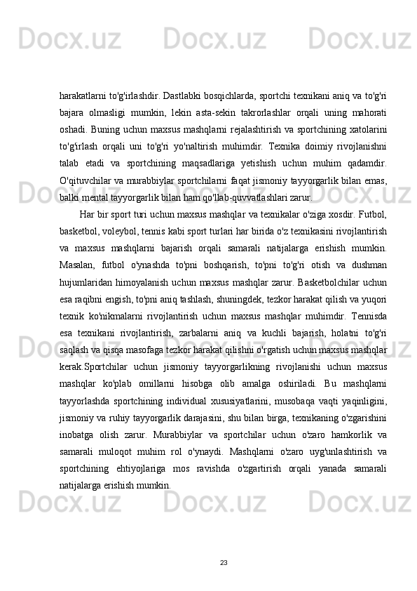 harakatlarni to'g'irlashdir. Dastlabki bosqichlarda, sportchi texnikani aniq va to'g'ri
bajara   olmasligi   mumkin,   lekin   asta-sekin   takrorlashlar   orqali   uning   mahorati
oshadi. Buning uchun maxsus  mashqlarni  rejalashtirish va sportchining xatolarini
to'g'irlash   orqali   uni   to'g'ri   yo'naltirish   muhimdir.   Texnika   doimiy   rivojlanishni
talab   etadi   va   sportchining   maqsadlariga   yetishish   uchun   muhim   qadamdir.
O'qituvchilar va murabbiylar sportchilarni faqat jismoniy tayyorgarlik bilan emas,
balki mental tayyorgarlik bilan ham qo'llab-quvvatlashlari zarur.
Har bir sport turi uchun maxsus mashqlar va texnikalar o'ziga xosdir. Futbol,
basketbol, voleybol, tennis kabi sport turlari har birida o'z texnikasini rivojlantirish
va   maxsus   mashqlarni   bajarish   orqali   samarali   natijalarga   erishish   mumkin.
Masalan,   futbol   o'ynashda   to'pni   boshqarish,   to'pni   to'g'ri   otish   va   dushman
hujumlaridan   himoyalanish   uchun   maxsus   mashqlar   zarur.   Basketbolchilar   uchun
esa raqibni engish, to'pni aniq tashlash, shuningdek, tezkor harakat qilish va yuqori
texnik   ko'nikmalarni   rivojlantirish   uchun   maxsus   mashqlar   muhimdir.   Tennisda
esa   texnikani   rivojlantirish,   zarbalarni   aniq   va   kuchli   bajarish,   holatni   to'g'ri
saqlash va qisqa masofaga tezkor harakat qilishni o'rgatish uchun maxsus mashqlar
kerak.Sportchilar   uchun   jismoniy   tayyorgarlikning   rivojlanishi   uchun   maxsus
mashqlar   ko'plab   omillarni   hisobga   olib   amalga   oshiriladi.   Bu   mashqlarni
tayyorlashda   sportchining   individual   xususiyatlarini,   musobaqa   vaqti   yaqinligini,
jismoniy va ruhiy tayyorgarlik darajasini, shu bilan birga, texnikaning o'zgarishini
inobatga   olish   zarur.   Murabbiylar   va   sportchilar   uchun   o'zaro   hamkorlik   va
samarali   muloqot   muhim   rol   o'ynaydi.   Mashqlarni   o'zaro   uyg'unlashtirish   va
sportchining   ehtiyojlariga   mos   ravishda   o'zgartirish   orqali   yanada   samarali
natijalarga erishish mumkin.
23 