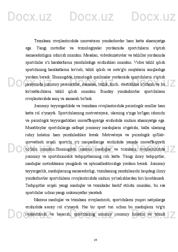 Texnikani   rivojlantirishda   innovatsion   yondashuvlar   ham   katta   ahamiyatga
ega.   Yangi   metodlar   va   texnologiyalar   yordamida   sportchilarni   o'qitish
samaradorligini oshirish mumkin. Masalan, videokuzatuvlar va tahlillar yordamida
sportchilar   o'z   harakatlarini   yaxshilashga   erishishlari   mumkin.   Video   tahlil   qilish
sportchining   harakatlarini   ko'rish,   tahlil   qilish   va   noto'g'ri   nuqtalarni   aniqlashga
yordam beradi. Shuningdek, texnologik qurilmalar yordamida sportchilarni o'qitish
jarayonida jismoniy parametrlar, masalan, tezlik, kuch, elastiklikni o'lchash va bu
ko'rsatkichlarni   tahlil   qilish   mumkin.   Bunday   yondashuvlar   sportchilarni
rivojlantirishda aniq va samarali bo'ladi.
Jismoniy tayyorgarlikda va texnikani rivojlantirishda psixologik omillar ham
katta   rol   o'ynaydi.   Sportchilarning   motivatsiyasi,   ularning   o'ziga   bo'lgan   ishonchi
va   psixologik   tayyorgarliklari   muvaffaqiyatga   erishishda   muhim   ahamiyatga   ega.
Murabbiylar   sportchilarga   nafaqat   jismoniy   mashqlarni   o'rgatishi,   balki   ularning
ruhiy   holatini   ham   yaxshilashlari   kerak.   Motivatsiya   va   psixologik   qo'llab-
quvvatlash   orqali   sportchi   o'z   maqsadlariga   erishishda   yanada   muvaffaqiyatli
bo'lishi   mumkin.Shuningdek,   maxsus   mashqlar   va   texnikani   rivojlantirishda
jismoniy   va   sportshunoslik   tadqiqotlarining   roli   katta.   Yangi   ilmiy   tadqiqotlar,
mashqlar   metodikasini   yangilash   va   optimallashtirishga   yordam   beradi.   Jismoniy
tayyorgarlik, mashqlarning samaradorligi, texnikaning yaxshilanishi haqidagi ilmiy
yondashuvlar sportchilarni rivojlantirishda muhim yo'nalishlardan biri hisoblanadi.
Tadqiqotlar   orqali   yangi   mashqlar   va   texnikalar   kashf   etilishi   mumkin,   bu   esa
sportchilar uchun yangi imkoniyatlar yaratadi.
Maxsus   mashqlar   va   texnikani   rivojlantirish,   sportchilarni   yuqori   natijalarga
erishishda   asosiy   rol   o'ynaydi.   Har   bir   sport   turi   uchun   bu   mashqlarni   to'g'ri
rejalashtirish   va   bajarish,   sportchining   umumiy   jismoniy   holatini   va   texnik
24 